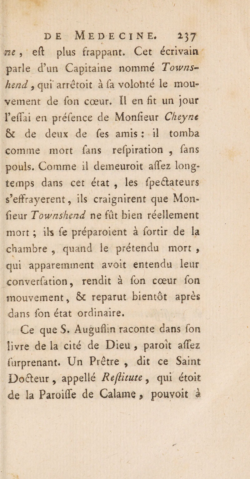 me, eft plus frappant. Cet écrivain parle d’un Capitaine nommé Towns- hend 5 qui’ arrêtoit à fa volonté le mou» veinent de fon cœur, fl en fit un jour FelTai en préfence de Monlieur Cheynt lk de deux de fes amis : il tomba comme mort fans refpiration 9 fans pouls. Comme il demeuroit allez long¬ temps dans cet état , les fpe&ateurs s’effrayerent, ils craignirent que Mon- fieur Townshcnd ne fût bien réellement mort ; ils fe préparoient à fortir de la chambre 9 quand le prétendu mort , qui apparemment avoit entendu leur convention, rendit à fon cœur fon mouvement, & reparut bientôt après dans fon état ordinaire. Ce que S. Auguüin raconte dans fon livre de la cité de Dieu * paroit allez furprenant. Un Prêtre , dit ce Saint Docleur , appellé Reflitute , qui étoit de la Paroiffe de Calame, pouvoit à