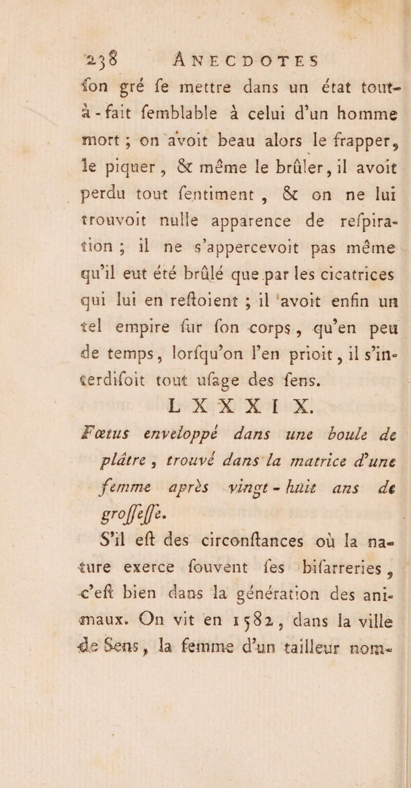 ton gré fe mettre dans un état tout- à - fait femblabîe à celui d’un homme mort; on avoit beau alors le frapper^ le piquer, & même le brûler, il avoit perdu tout fentiment , & on ne lui îrouvoit nulle apparence de refpira- fion ; il ne s’appercevoit pas même qu’il eut été brûlé que.par les cicatrices qui lui en revoient ; il avoit enfin un tel empire fur Ton corps , qu’en peu de temps, lorfqu’on l’en prioit, il s’in- terdifoit tout ufage des fens. L X X X I X. Fœtus enveloppé dans une boule de plâtre , trouvé dans la matrice d'une femme après vingt - huit ans de groffejfe. S’il eft des circonftances où la na¬ ture exerce fouvent fies bifarreries 5 c’efi: bien dans la génération des ani¬ maux. On vit en 1582., dans la ville 4e Sens f la femme d’un tailleur nom*