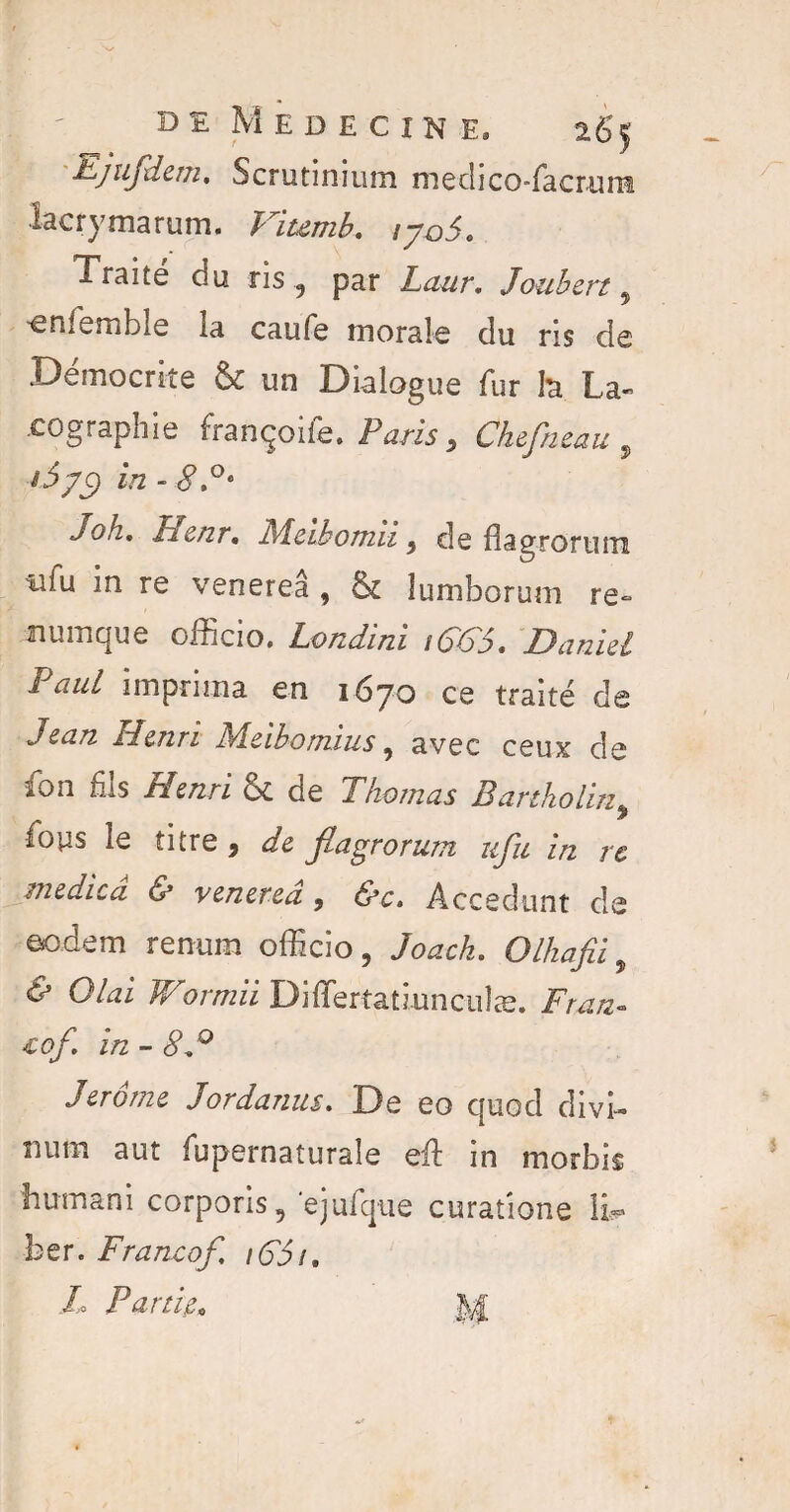 ; DE MEDECINE, 26$ Ejufdem, Scrutinium medico-facrum lacrymarum. Fitemb, ijq5. Traité du ris, par Laur, Joubert 9 enlémble la caufe morale du ris de Démocrite & un Dialogue fur h La- cographie françoife. Paris, Ckefneau , W2 - joh, Henr, Meibomn 9 de flagroFiim tifu in re venereâ , & lumborum re~ numque oiîicio» Eondmi Damet Paul imprima en 1670 ce traité de Jean Henri Meibomius, avec ceux de îon bis Henri & de Thomas Bartholin9 fous le titre , afe fiagrorum ufu in re medicâ & venereâ, Accedunt cîe eodem remim officio, Olhafii „ & O/^i Wormii Diiïertatmncuîæ. iof in - éV° Jerome Jordanie. De eo quod divi- îium aut fupernaturale eft in morbis hum an i corporis 5 ejufque curations IL» ber. Franco/,