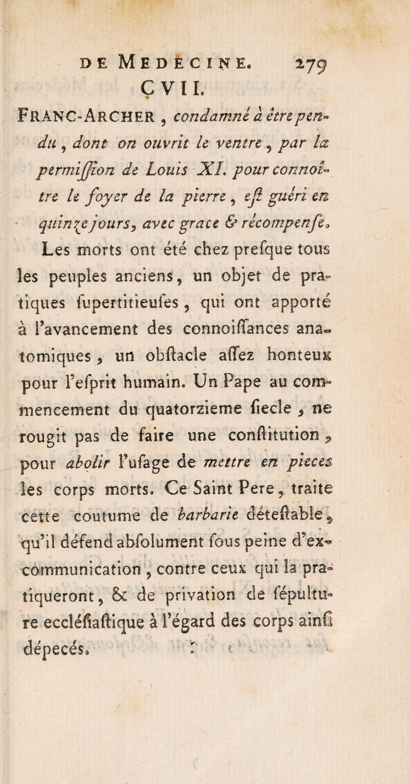 C VIL « FRANC-ARCHER , condamné à être pen¬ du , dont on ouvrit le ventre , par la permifflon de Louis XL pour connaî¬ tre le foyer de la pierre , efl guéri en quinze jours, avec grâce & récompenfe9 Les morts ont été chez prefque tous les peuples anciens, un objet de pra° tiques fupertitieulés, qui ont apporté à l’avancement des connoiftances ana- tomiques, un obftacle allez honteux pour l’efprit humain. Un Pape au com¬ mencement du quatorzième fiecle , ne rougit pas de faire une conllitution P pour abolir Pufage de mettre en pièces les corps morts. Ce Saint Pere, traite cette coutume de barbarie déteftable* qu’il défend absolument fous peine d’ex<* communication , contre ceux qui la pra¬ tiqueront, & de privation de Sépultu¬ re eccléfîaftique à l’égard des corps ainfi dépecés» T c v