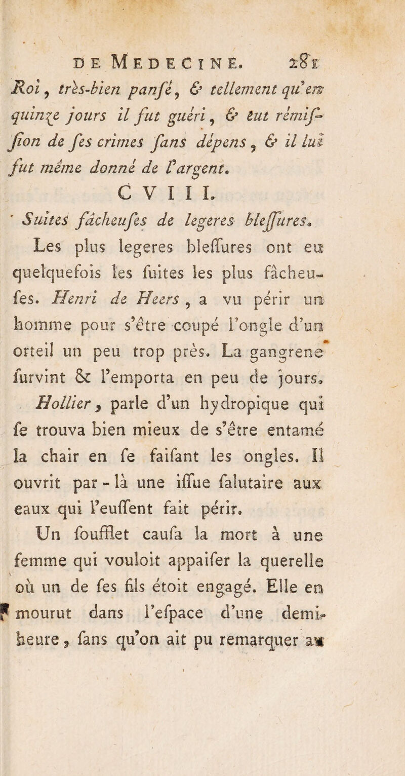 Roi, très-bien panfé, & tellement quen quinze jours il fut guéri, 6* tut rémif* Jïon de fes crimes fans dépens 3 & il lui fut même donné de Vargent, C V I I L Suites fdckeufes de legeres bief lires. Les plus legeres bleffures ont eut quelquefois les fuites les plus fâcheu- fes. Henri de Heers , a vu périr un homme pour s’être coupé l’ongle d’un orteil un peu trop près. La gangrené furvint & l’emporta en peu de jours.» Hollier 9 parle d’un hydropique qui fe trouva bien mieux de s’être entamé la chair en fe faifant les ongles. Il ouvrit par - là une iffue faîutaire aux eaux qui l’euflfent fait périr. Un foufflet caufa la mort à une femme qui vouloit appaifer la querelle où un de fes Els étoit engagé. Elle en f mourut dans l’efpace d’une demi- heure 9 fans qu’on ait pu remarquer am