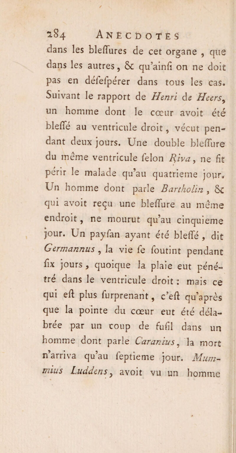 dans les bleiïures de cet organe , que dans les autres, 6c qu’ainfi on ne doit pas en défefpérer dans tous les cas. Suivant le rapport de Henri de Heers, un homme dont le cœur avoit été bleffé au ventricule droit, vécut pen¬ dant deux jours. Une double blefïure du meme ventricule félon Riva, ne fit périr le malade qu’au quatrième jour. Un homme dont parle Bartholin , 6c qui avoit reçu une blefTure au même endroit, ne mourut qu’au cinquième jour. Un payfan ayant été blefïe , dit Germannus , la vie fe foutint pendant fix jours , quoique la plaie eut péné¬ tré dans le ventricule droit : mais ce qui eft plus furprenant, c’eft qu’après que la pointe du cœur eut été déla¬ brée par un coup de fufil dans un homme dont parle Caranius, la mort n’arriva qu’au feptieme jour. Muni- Liuis Luddens, avoit vu un homme