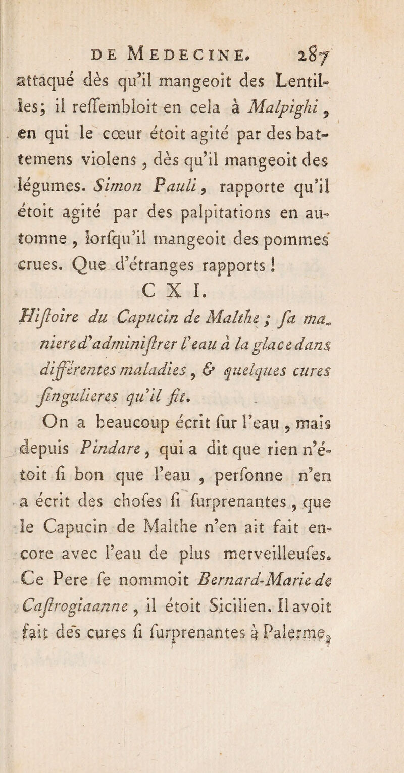 attaqué dès qu’il mangeoit des Lentil¬ les; il redembloit en cela à Malpighi 5 en qui le cœur étoit agité pardesbat- temens violens, dès qu’il mangeoit des légumes. Simon Pauli, rapporte qu’il étoit agité par des palpitations en au- tomne , lorfqu’il mangeoit des pommes crues. Que d’étranges rapports ! C X I. Hifioire du Capucin de Malthe ; fa ma, nier edi' adminifirer l’eau à la glace dans, différentes maladies ? & quelques cures Jingulieres quil fit. On a beaucoup écrit fur l’eau 5 mais depuis Pindare, qui a dit que rien n’é- toit fi bon que l’eau , perfonne n’en a écrit des chofes fi furprenantes , que le Capucin de Malthe n’en ait fait en¬ core avec l’eau de plus merveilleufes. Ce Pere fe nommoit Bernard-Marie de Cafirogiaanne 9 il étoit Sicilien. Il avoit fait de's cures fi furprenantes à Palermea