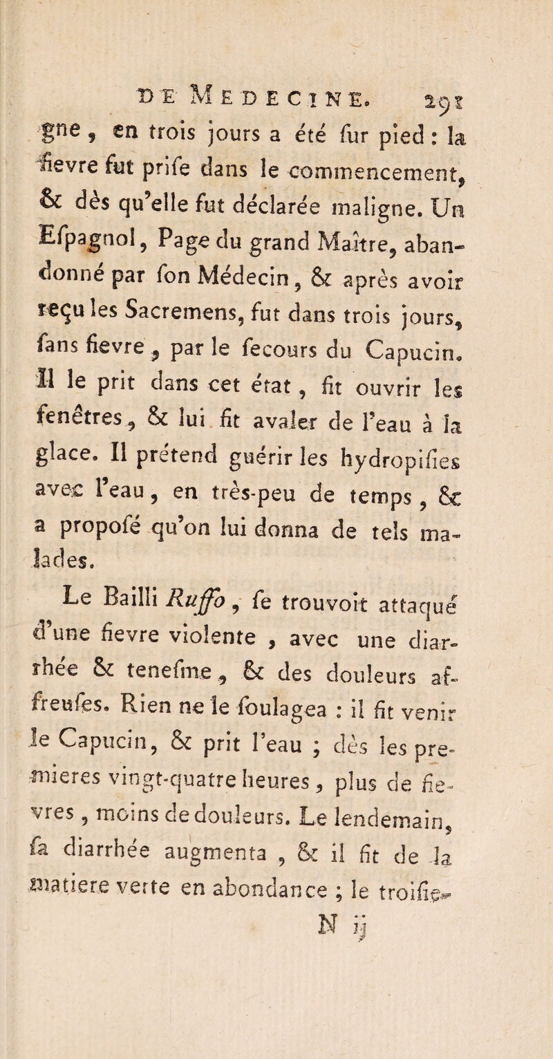 B E MEDECINE. a 9I Sne ? în trois jours a été fur pied : la ■Hevre fut prife dans le commencement* oc des qu’elle fut déclarée maligne. Un Efpagnol, Page du grand Maître, aban¬ donne par fon Médecin, 6c après avoir reçu les Sacremens, fut dans trois jours, fans fievre ^ par le fecours du Capucin,, Il le prit dans cet état, fit ouvrir les fe ne très, 6c lui fît avaler de Peau à la glace. Il prétend guérir les hydropifies avec Peau, en très-peu de temps, 6t a propofé qu’on lui donna de tels ma¬ lades. Le Bailli Ruffb, fe trouvoît attaqué d’une fievre violente , avec une diar¬ rhée 6c tenefme, 6c des douleurs af- ireuies. Rien ne le foulagea 1 il fit venir le Capucin, 6c prit Peau ; dès les pre¬ mières vingt-quatre heures, plus de fe- vres, moins de douleurs. Le lendemain fa diarrhée augmenta , 6: il ft de la matière verte en abondance \ le troifîe^ N ij