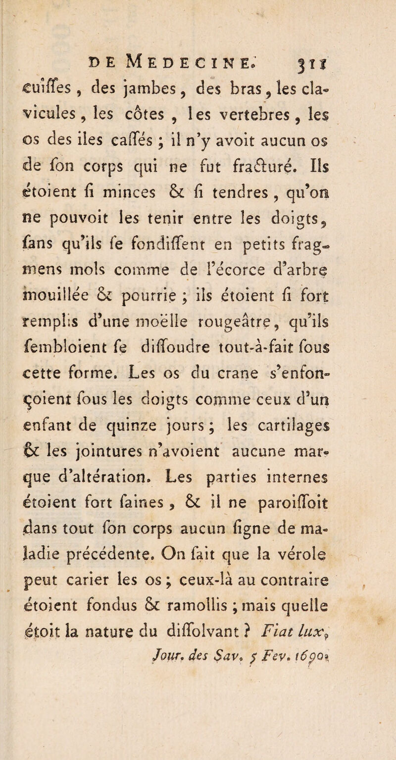 cuîffes , des jambes, des bras , les cla« vicules, les côtes , les vertebres, les os des iles caiTés ; il n’y avoit aucun os de Ton corps qui ne fut fra&uré. Ils étoient fi minces & fi tendres , qu’on, ne pouvoit les tenir entre les doigts, fans qu’ils fe fondifFent en petits frag- mens mois comme de l’écorce d’arbre mouillée & pourrie ; ils étoient fi fort remplis d’une moelle rougeâtre, qu’ils fembloient fe difîoudre tout-à-fait fous cette forme. Les os du crâne s’enfon» qoient fous les doigts comme ceux d’un enfant de quinze jours ; les cartilages & les jointures n’avoient aucune mar» que d’altération. Les parties internes étoient fort faines, & il ne paroiffoit dans tout fon corps aucun ligne de ma« îadie précédente. On fait que la vérole peut carier les os ; ceux-là au contraire étoient fondus Sc ramollis ;mais quelle étoit la nature du diffolvant ? Fiat lux9 Jour. des Sav, $ Fev. tâpo»