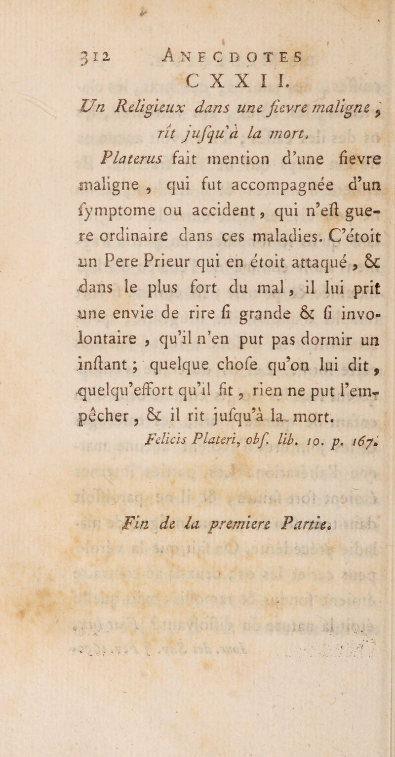 ? T 'l • ^ M. f I Anecdotes C X X I L Un Religieux dans une fievre maligne 5 rît jufqu à la mort, Platerus fait mention d’une fievre maligne , qui fut accompagnée d’un fymptome ou accident, qui n’efi guè¬ re ordinaire dans ces maladies. C’étoit un Pere Prieur qui en étoit attaqué * &C -dans le plus fort du mal, il lui prit une envie de rire fi grande & fi invo¬ lontaire , qu’il n’en put pas dormir un infiant ; quelque chofe qu’on lui dit, quelqu’efibrt qu’il fit ? rien ne put l’em¬ pêcher, & il rit jufqu’à la mort. Felicis Plateri, obf. Ub. 10. p. 167* Fin de la première Partie.