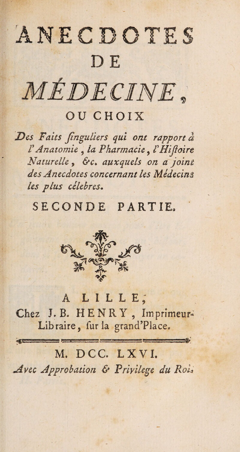 ANECDOTES D E OU CHOIX Des Faits Jinguliers qui ont rapport à V Anatomie , la Pharmacie , f Hifloirt Naturelle , &c. auxquels on a joint des Anecdotes concernant les Médecins les plus célébrés* SECONDE PARTIE, ' Â LILLE; Chez I. B* HENRY, Imprimeur- Libraire, fur la grand’Place* cia========^! M. DCC LXVI, Approbation & Privilège du Roii