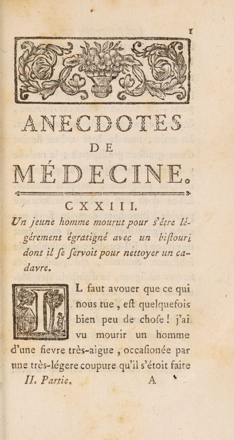 \ t Cg—V-, 1 ==:~-=v— 9» C X X I I L Un jeune homme mourut pour s*être lé¬ gèrement égratigné avec un bijtouri dont il fe fervoit pour nettoyer un ca~ davre» L faut avouer que ce qui flous tue , efl quelquefois bien peu de chofe ! j’ai vu mourir un homme d’une hevre très-aigue 5 occahonée par une très-légere coupure qu’il s’étoit faite IL Partie, A v