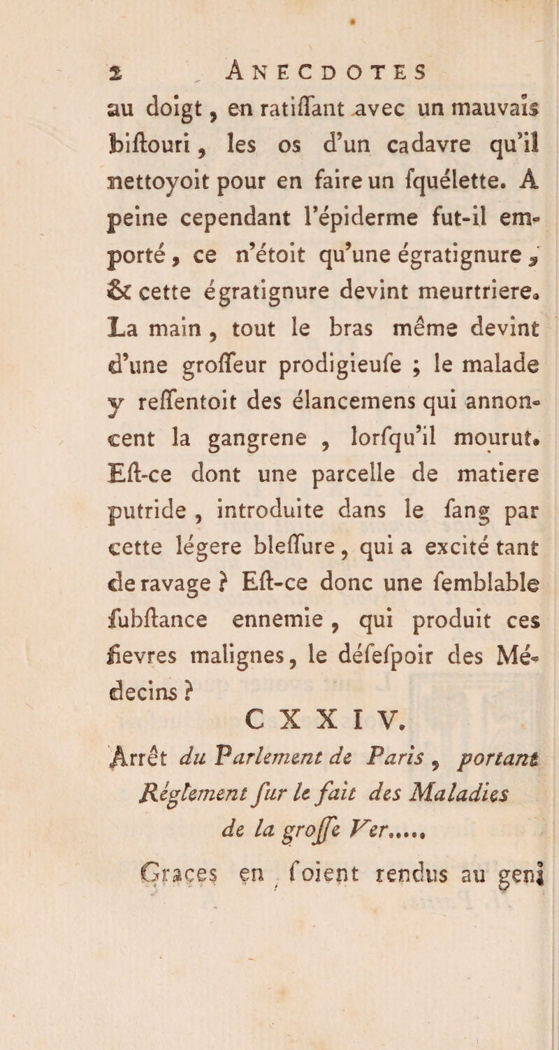 au doigt, en ratifiant avec un mauvais jbiftouri, les os d’un cadavre qu’il nettoyoit pour en faire un fquélette. A peine cependant l’épiderme fut-il em« porté , ce n’étoit qu’une égratignure 7 & cette égratignure devint meurtrière» La main , tout le bras même devint d’une groffeur prodigieufe ; le malade y reflfentoit des élancemens qui annon¬ cent la gangrené , lorfqu’il mourut» Eft-ce dont une parcelle de matière putride , introduite dans le fang par cette légère bleiïure, qui a excité tant de ravage } Eft-ce donc une femblable fubftance ennemie, qui produit ces üevres malignes, le défefpoir des Mé¬ decins ? C X X I V. Arrêt du Parlement de Paris , portant Reglement fur U fait des Maladies de la groffe Ver. Grâces en foient rendus au gen|