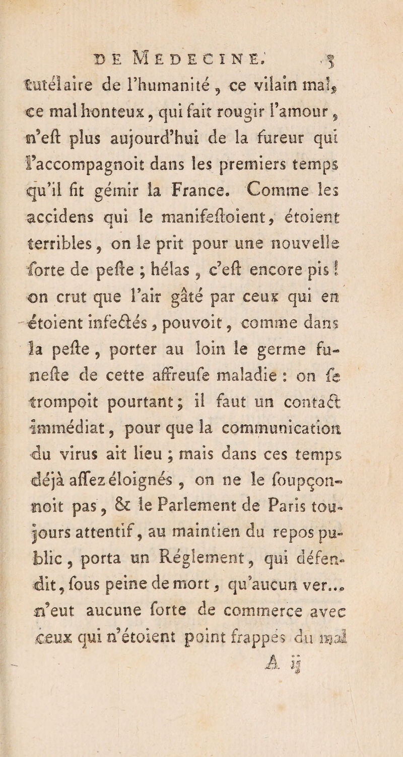 DÉ MEDECINE.’ .5 tutélaire de l’humanité, ce vilain mals ce mal honteux , qui fait rougir l’amour, si’eft plus aujourd’hui de la fureur qui l’aceompagnoit dans les premiers temps qu’il fît gémir la France, Comme les accidens qui le manifefloient, étoient terribles , on le prit pour une nouvelle forte de pelle ; hélas , c’ell encore pis ! on crut que l’air gâté par ceux qui en étoient infeélés, pouvoir, comme dans la pelle , porter au loin le germe fu- nefle de cette afFreufe maladie : on fe trompoit pourtant; il faut un contaét •Immédiat, pour que la communication du virus ait lieu ; mais dans ces temps déjà affez éloignés , on ne le foupçon- noit pas, 6c le Parlement de Paris tou- jours attentif, au maintien du repos pu¬ blic , porta un Réglement, qui défen¬ dit, fous peine de mort, qu’aucun ver... n’eut aucune forte de commerce avec ceux qui n’étoient point frappes du mal A ij