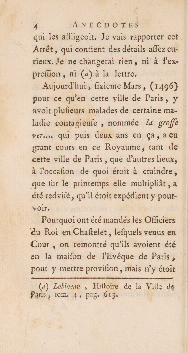 qui les affîigeoit. Je vais rapporter cet Arrêt, qui contient des détails a(Tezcu¬ rieux. Je ne changerai rien, ni à l’ex* preffion , ni (a) à la lettre. Aujourd’hui, lixieme Mars , (1496) pour ce qu’en cette ville de Paris, y avoit plulieurs malades de certaine ma¬ ladie contagieufe , nommée la grojjl ver,.,, qui puis deux ans en ça , a eu grant cours en ce Royaume, tant de cette ville de Paris, que d’autres lieux, à l’occalion de quoi étoit à craindre, que fur le printemps elle multipliât, a été redvifé, qu’il étoit expédient y pour¬ voir. Pourquoi ont été mandés les Officiers du Roi en Chaftelet, lefquels venus en Cour , on remontré qu’ils avoient été en la maifon de l’Evêque de Paris, pout y mettre provilion, mais n’y étoit (a) Lobineau , Hiftoire de la Ville d$ Plds, tom. 4 7 pag. 613.