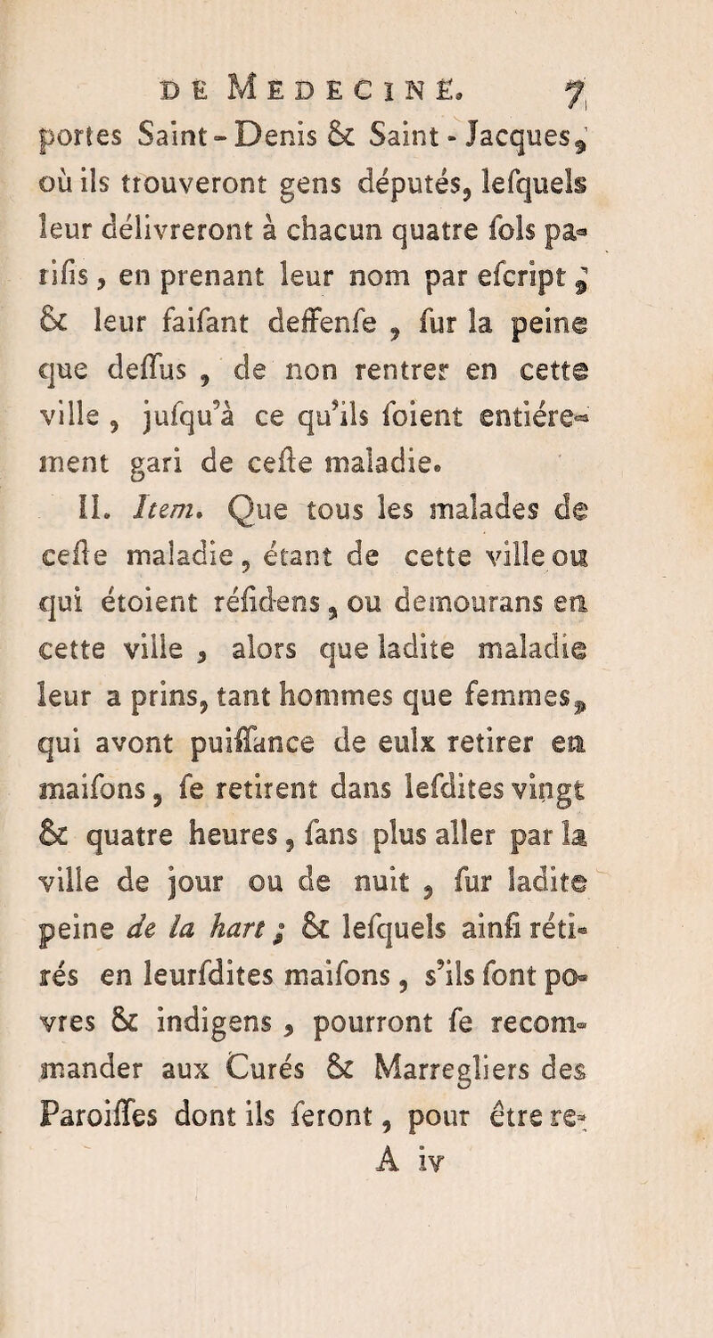 portes Saint-Denis & Saint - Jacques où ils trouveront gens députés, lefquels leur délivreront à chacun quatre fols pa* rifis, en prenant leur nom par efcript £ & leur faifant deffenfe , fur la peing que deffus , de non rentrer en cette ville , jufqifà ce qu?ils foient entière-» ment gari de celle maladie* IL hem. Que tous les malades de cédé maladie, étant de cette ville ou qui étoient rélidens, ou demourans en cette ville , alors que ladite maladie leur a prins, tant hommes que femmes^ qui avont puilTance de eulx retirer en maifons, fe retirent dans lefdites vingt & quatre heures, fans plus aller par la ville de jour ou de nuit , fur ladite peine de la hart ; & lefquels ainfi réti« rés en leurfdites maifons, s'ils font po« vres & indigens , pourront fe recom¬ mander aux Curés &£ Marregîiers des Pareilles dont ils feront, pour être re- À iv