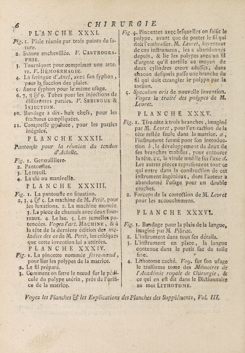 P L~A N C H E XXXI. Fig. ï. Plaie réunie par trois points de fu¬ ture. 2. Suture enchevillée. V. Castrqgra- phie. [ 3. Tourniquet pour comprimer une artè¬ re. V. Hémorrhagie. 4. La feringue d’Anel, avec fon fyphon , pour lajuccion des plaies. 5. Autre fyphon pour le même ufage. 6. 7, 8 & 9- Tubes pour les injections de différentes parties. F. SERINGUE & Injection. 10. Bandage à dix-huit chefs, pour les fractures compliquées. 11. Compreffe graduée, pour les parties inégales'. PLANCHE XXXII. Pantoufle pour la réunion du tendon dé Achille. Fig. 1. Genouillierc- 2. Pantoufles. 3. Le treuil. 4. La clé ou manivelle. PLANCHE X XXII ï, Fig. 1. La pantoufle en fituation. 2, 3, 4 Eÿ 5. La machine de IVL Petit, pour les luxations. 2. La machine montée 3, La pièce de chamois avec deux four¬ reaux. 4. Le laG. 9. Les jumelle# po- tencées. Voyez l'art. Machine , & à la tête de la derniere édition des ma¬ ladies des ortie M. Petit, les critiques que cette invention lui a attirées.. P LANCHE XXXIV. Fig.'i. La pin cette nommée Jerre-næud, pour lier les polypes de la matrice. 2. Le fil préparé. 3,, Comment on ferre le nœud fur le pédi¬ cule du polype utérin , près de l’oriâ- ce de la matrice. Fig. 4. Pincettes avec îefquelles'on fai fit le polype, avant que de porter le fil qui doitl’embrctüer. M. Livret, inventeur de ces inttrum.ens, lésa abandonnés depuis, & lie les polypes avec un fil d’argent qu’il tortille au moyen de deux cylindres creux adoOTés, dans chacun defquels paffe une branche du fil qui doit étrangler le polype par la torlion. ç. Spéculum oris de nouvelle invention. Voyez le traité des polypes de M. Levret. PLANCHE XXXV. Fig. 1. Tîre-tête à trois branches , imaginé par M. Levret, pourPexcraétion delà tête reliée feule dans la matrice, a , Pinfi-Tument fermé pour fon introduc¬ tion. b ,1e développement de deux de fes branches mobiles, pour entourer la tête, c e, la virole mobile fur l’axe d. Les autres pièces repréfentent tout ce qui entre dans la çonftruction de cet inftrument ingénieux, dont l’auteur a abandonné l’ufage pour un doublé crochet. 2. Forceps de la correction de M. Levret pour les accouchemens. PLANCHE X X X V T. Fig. 1. Bandage pour la plaie delà langue* imaginé parlYL Pibrac. 2. L’initrumçnt dans tous fes détails. 3. L’inftrument en place, la langue contenue dans le petit fac de toile fine. * 4. Lithotome caché. Voy. fur fon ufage îe troifieme tome des Mémoires de ï Académie royale de Chirurgie, & ce qui en eft dit dans le Dictionnaire au mot Lithotome.