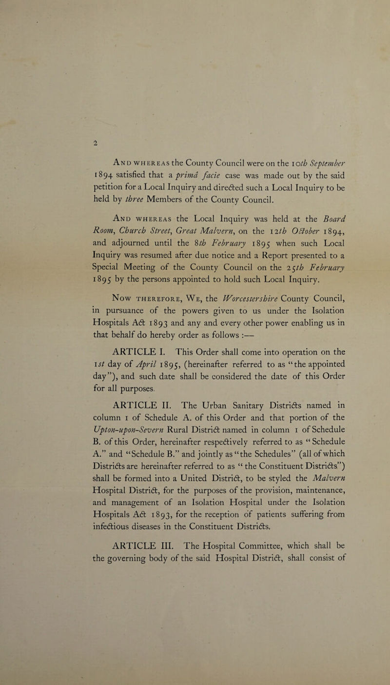 And whereas the County Council were on the ioth September 1894 satisfied that a primd facie case was made out by the said petition for a Local Inquiry and directed such a Local Inquiry to be held by three Members of the County Council. And whereas the Local Inquiry was held at the Board Room, Church Street, Great Malvern, on the 12th October 1894, and adjourned until the 8th February 1895 when such Local Inquiry was resumed after due notice and a Report presented to a Special Meeting of the County Council on the 2$th February 1895 by the persons appointed to hold such Local Inquiry. Now therefore, We, the Worcestershire County Council, in pursuance of the powers given to us under the Isolation Hospitals Act 1893 and any and every other power enabling us in that behalf do hereby order as follows :— ARTICLE I. This Order shall come into operation on the 1st day of April 1895, (hereinafter referred to as “the appointed day”), and such date shall be considered the date of this Order for all purposes, ARTICLE II. The Urban Sanitary Districts named in column 1 of Schedule A. of this Order and that portion of the Upton-upon-Severn Rural District named in column 1 of Schedule B. of this Order, hereinafter respectively referred to as “ Schedule A.” and “Schedule B.” and jointly as “the Schedules” (all of which Districts are hereinafter referred to as “ the Constituent Districts”) shall be formed into a United District, to be styled the Malvern Hospital District, for the purposes of the provision, maintenance, and management of an Isolation Hospital under the Isolation Hospitals A&lt;t 1893, for the reception of patients suffering from infectious diseases in the Constituent Districts. ARTICLE III. The Hospital Committee, which shall be the governing body of the said Hospital District, shall consist of
