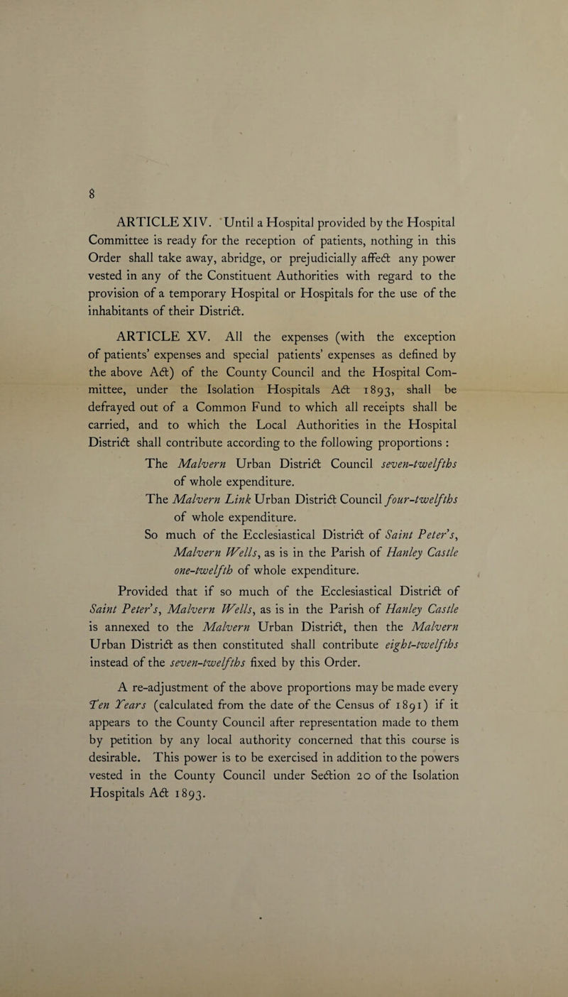 ARTICLE XIV. Until a Hospital provided by the Hospital Committee is ready for the reception of patients, nothing in this Order shall take away, abridge, or prejudicially affed any power vested in any of the Constituent Authorities with regard to the provision of a temporary Hospital or Hospitals for the use of the inhabitants of their Distrid. ARTICLE XV. All the expenses (with the exception of patients’ expenses and special patients’ expenses as defined by the above Ad) of the County Council and the Hospital Com¬ mittee, under the Isolation Hospitals Ad 1893, shall be defrayed out of a Common Fund to which all receipts shall be carried, and to which the Local Authorities in the Hospital Distrid shall contribute according to the following proportions : The Malvern Urban Distrid Council seven-twelfths of whole expenditure. The Malvern Link Urban Distrid Council four-twelfths of whole expenditure. So much of the Ecclesiastical Distrid of Saint Peter s, Malvern Wells, as is in the Parish of Hanley Castle one-twelfth of whole expenditure. Provided that if so much of the Ecclesiastical Distrid of Saint Peter s, Malvern Wells, as is in the Parish of Hanley Castle is annexed to the Malvern Urban Distrid, then the Malvern Urban Distrid as then constituted shall contribute eight-twelfths instead of the seven-twelfths fixed by this Order. A re-adjustment of the above proportions may be made every Pen Tears (calculated from the date of the Census of 1891) if it appears to the County Council after representation made to them by petition by any local authority concerned that this course is desirable. This power is to be exercised in addition to the powers vested in the County Council under Sedion 20 of the Isolation Hospitals Ad 1893.