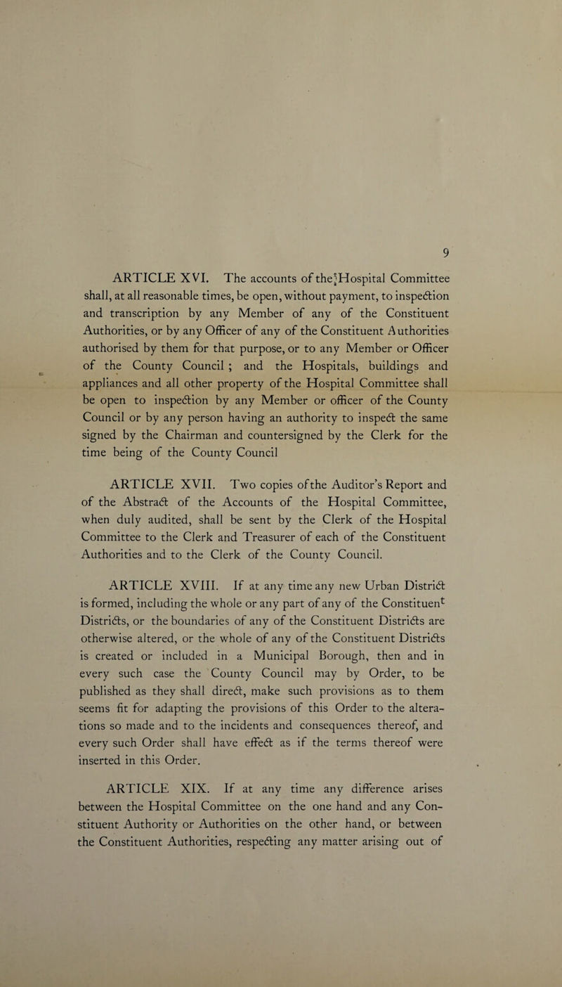 ARTICLE XVI. The accounts of thejjHospital Committee shall, at all reasonable times, be open, without payment, to inspection and transcription by any Member of any of the Constituent Authorities, or by any Officer of any of the Constituent Authorities authorised by them for that purpose, or to any Member or Officer of the County Council ; and the Hospitals, buildings and appliances and all other property of the Hospital Committee shall be open to inspection by any Member or officer of the County Council or by any person having an authority to inspect the same signed by the Chairman and countersigned by the Clerk for the time being of the County Council ARTICLE XVII. Two copies of the Auditor’s Report and of the Abstract of the Accounts of the Hospital Committee, when duly audited, shall be sent by the Clerk of the Hospital Committee to the Clerk and Treasurer of each of the Constituent Authorities and to the Clerk of the County Council. ARTICLE XVIII. If at any time any new Urban District is formed, including the whole or any part of any of the Constituent Districts, or the boundaries of any of the Constituent Districts are otherwise altered, or the whole of any of the Constituent Districts is created or included in a Municipal Borough, then and in every such case the County Council may by Order, to be published as they shall direct, make such provisions as to them seems fit for adapting the provisions of this Order to the altera¬ tions so made and to the incidents and consequences thereof, and every such Order shall have effect as if the terms thereof were inserted in this Order. ARTICLE XIX. If at any time any difference arises between the Hospital Committee on the one hand and any Con¬ stituent Authority or Authorities on the other hand, or between the Constituent Authorities, respecting any matter arising out of