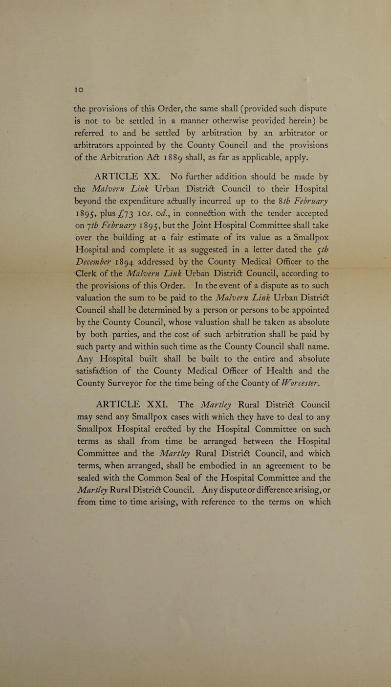 IO the provisions of this Order, the same shall (provided such dispute is not to be settled in a manner otherwise provided herein) be referred to and be settled by arbitration by an arbitrator or arbitrators appointed by the County Council and the provisions of the Arbitration Act 1889 shall, as far as applicable, apply. ARTICLE XX. No further addition should be made by the Malvern Link Urban District Council to their Hospital beyond the expenditure actually incurred up to the 8th February 1895, plus £73 IOJ. od., in connexion with the tender accepted on 7th February 1895, but the Joint Hospital Committee shall take over the building at a fair estimate of its value as a Smallpox Hospital and complete it as suggested in a letter dated the $th December 1894 addressed by the County Medical Officer to the Clerk of the Malvern Link Urban District Council, according to the provisions of this Order. In the event of a dispute as to such valuation the sum to be paid to the Malvern Link Urban District Council shall be determined by a person or persons to be appointed by the County Council, whose valuation shall be taken as absolute by both parties, and the cost of such arbitration shall be paid by such party and within such time as the County Council shall name. Any Hospital built shall be built to the entire and absolute satisfaction of the County Medical Officer of Health and the County Surveyor for the time being of the County of Worcester. ARTICLE XXL The Martley Rural District Council may send any Smallpox cases with which they have to deal to any Smallpox Hospital erected by the Hospital Committee on such terms as shall from time be arranged between the Hospital Committee and the Martley Rural District Council, and which terms, when arranged, shall be embodied in an agreement to be sealed with the Common Seal of the Hospital Committee and the Martley Rural District Council. Any dispute or difference arising, or from time to time arising, with reference to the terms on which