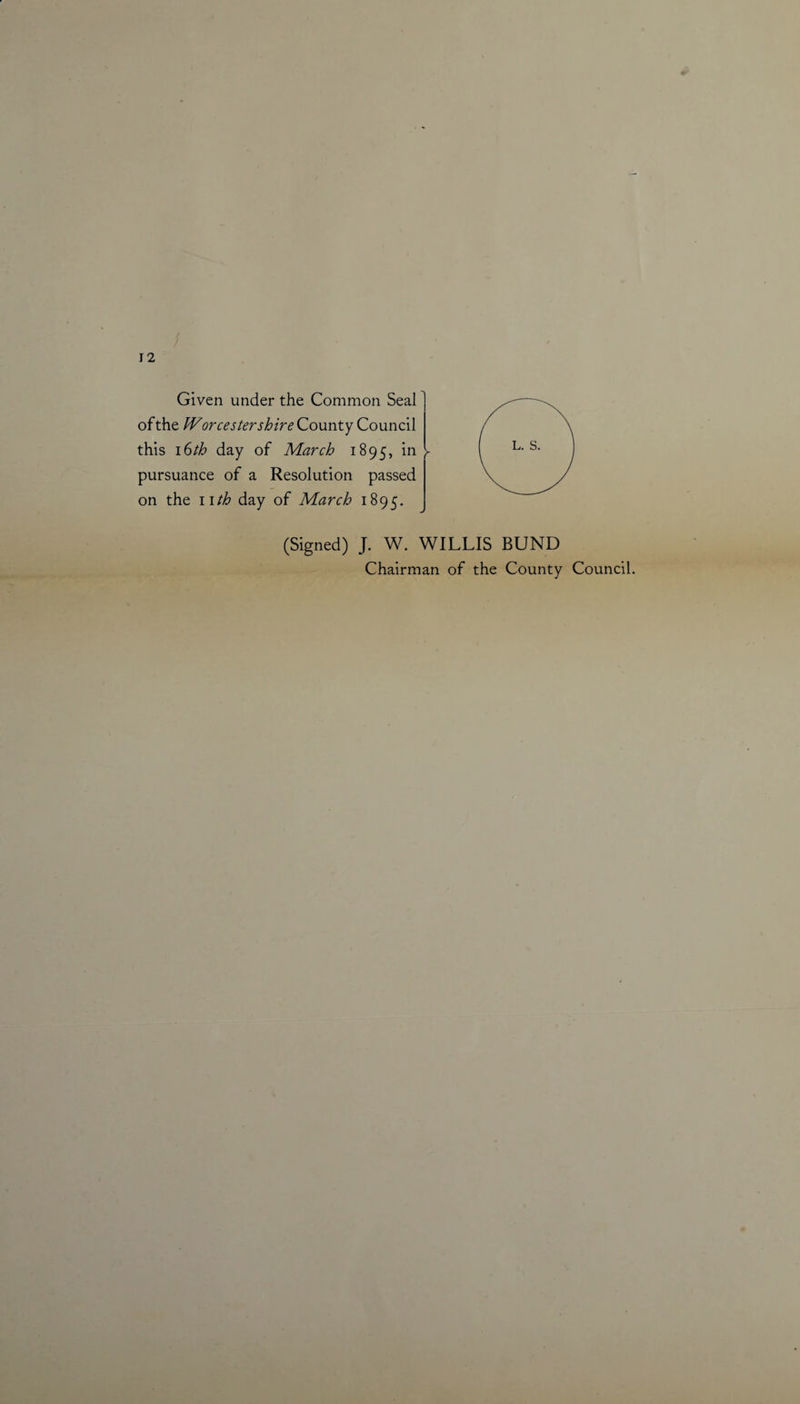 12 Given under the Common Seal of the Worcestershire County Council this 16th day of March 1895, in l pursuance of a Resolution passed on the 11 th day of March 1895. (Signed) J. W. WILLIS BUND Chairman of the County Council.