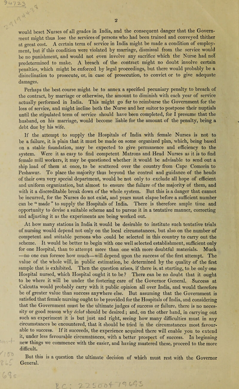 would beset Nurses of all grades in India, and the consequent danger that the Govern¬ ment might thus lose the services of persons who had been trained and conveyed thither at great cost. A certain term of service in India might be made a condition of employ¬ ment, but if this condition were violated by marriage, dismissal from the service would be no punishment, and would not even involve any sacrifice which the Nurse had not predetermined to make. A breach of the contract might no doubt involve certain penalties, which might be enforced by legal proceedings, but there would probably be a disinclination to prosecute, or, in case of prosecution, to convict or to give adequate damages. Perhaps the best course might be to annex a specified pecuniary penalty to breach of the contract, by marriage or otherwise, the amount to diminish with each year of service actually performed in India. This might go far to reimburse the Government for the loss of service, and might incline both the Nurse and her suitor to postpone their nuptials until the stipulated term of service should have been completed, for I presume that the husband, on his marriage, would become liable for the amount of the penalty, being a debt due by his wife. If the attempt to supply the Hospitals of India with female Nurses is not to be a failure, it is plain that it must be made on some organized plan, which, being based on a stable foundation, may be expected to give permanence and efficiency to the system. Were it as easy to find competent Matrons and Head Nurses as it is to find female mill workers, it may be questioned whether it would be advisable to send out a ship load of them at once, to be scattered over the country from Cape Comorin to Peshawur. To place the majority thus beyond the control and guidance of the heads of their own very special department, would be not only to exclude all hope of efficient and uniform organization, but almost to ensure the failure of the majority of them, and with it a discreditable break down of the whole system. But this is a danger that cannot be incurred, for the Nurses do not exist, and years must elapse before a sufficient number can be “ made ” to supply the Hospitals of India. There is therefore ample time and opportunity to devise a suitable scheme and to pursue it in a tentative manner, correcting and adjusting it as the experiments are being worked out. At how many stations in India it wrould be desirable to institute such tentative trials of nursing would depend not only on the local circumstances, but also on the number of competent and snitable persons who could be selected in this country to carry out the scheme. It would be better to begin with one wrell selected establishment, sufficient only for one Hospital, than to attempt more than one with more doubtful materials. Much —no one can foresee how much—will depend upon the success of the first attempt. The value of the whole will, in public estimation, be determined by the quality of the first sample that is exhibited. Then the question arises, if there is, at starting, to be only one Hospital nursed, which Hospital ought it to be ? There can be no doubt that it ought to be where it will be under the fostering care of the Governor General. Success at Calcutta would probably carry with it public opinion all over India, and would therefore be of greater value than success anywhere else. But assuming that the Government is satisfied that female nursing ought to be provided for the Hospitals of India, and considering that the Government must be the ultimate judges of success or failure, there is no neces¬ sity or good reason wThy eclat should be desired; and, on the other hand, in carrying out such an experiment it is but just and right, seeing how many difficulties must in any circumstances be encountered, that it should be tried in the circumstances most favour¬ able to success. If it succeeds, the experience acquired there will enable you to extend it, under less favourable circumstances, with a better prospect of success. In beginning new things we commence with the easier, and having mastered these, proceed to the more difficult. But this is a question the ultimate decision of which must rest with the Governor General.