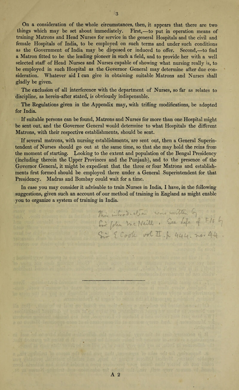 On a consideration of the whole circumstances, then, it appears that there are two things which may be set about immediately. First,—to put in operation means of training Matrons and Head Nurses for service in the general Hospitals and the civil and female Hospitals of India, to be employed on such terms and under such conditions as the Government of India may be disposed or induced to offer. Second,—to find a Matron fitted to be the leading pioneer in such a field, and to provide her with a well selected staff of Head Nurses and Nurses capable of showing what nursing really is, to be employed in such Hospital as the Governor General may determine after due con¬ sideration. Whatever aid I can give in obtaining suitable Matrons and Nurses shall gladly be given. The exclusion of all interference with the department of Nurses, so far as relates to discipline, as herein-after stated, is obviously indispensable. The Regulations given in the Appendix may, with trifling modifications, be adopted for India. If suitable persons can be found, Matrons and Nurses for more than one Hospital might be sent out, and the Governor General would determine to what Hospitals the different Matrons, with their respective establishments, should be sent. If several matrons, with nursing establishments, are sent out, then a General Superin¬ tendent of Nurses should go out at the same time, so that she may hold the reins from the moment of starting. Looking to the extent and population of the Bengal Presidency (including therein the Upper Provinces and the Punjaub), and to the presence of the Governor General, it might be expedient that the three or four Matrons and establish¬ ments first formed should be employed there under a General Superintendent for that Presidency. Madras and Bombay could wait for a time. In case you may consider it advisable to train Nurses in India, I have, in the following suggestions, given such an account of our method of training in England as might enable you to organize a system of training in India. % ' ; J, vs /Vav Wcl NtZLL > { CatfU. inrtlt 'L 4^4, 44 rn