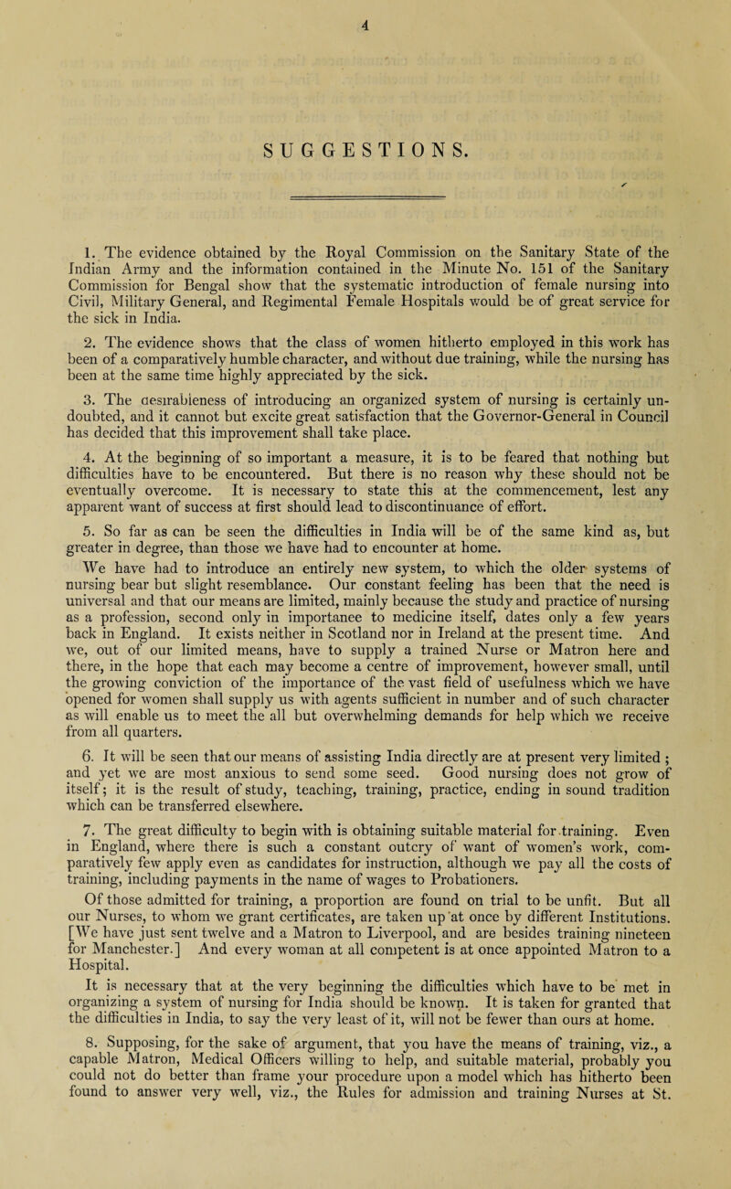 SUGGESTIONS. 1. The evidence obtained by the Royal Commission on the Sanitary State of the Indian Army and the information contained in the Minute No. 151 of the Sanitary Commission for Bengal show that the systematic introduction of female nursing into Civil, Military General, and Regimental Female Hospitals would be of great service for the sick in India. 2. The evidence shows that the class of women hitherto employed in this work has been of a comparatively humble character, and without due training, while the nursing has been at the same time highly appreciated by the sick. 3. The desirableness of introducing an organized system of nursing is certainly un¬ doubted, and it cannot but excite great satisfaction that the Governor-General in Council has decided that this improvement shall take place. 4. At the beginning of so important a measure, it is to be feared that nothing but difficulties have to be encountered. But there is no reason why these should not be eventually overcome. It is necessary to state this at the commencement, lest any apparent want of success at first should lead to discontinuance of effort. 5. So far as can be seen the difficulties in India will be of the same kind as, but greater in degree, than those we have had to encounter at home. We have had to introduce an entirely new system, to which the older systems of nursing bear but slight resemblance. Our constant feeling has been that the need is universal and that our means are limited, mainly because the study and practice of nursing as a profession, second only in importance to medicine itself, dates only a few years back in England. It exists neither in Scotland nor in Ireland at the present time. And we, out of our limited means, have to supply a trained Nurse or Matron here and there, in the hope that each may become a centre of improvement, however small, until the growing conviction of the importance of the vast field of usefulness which we have opened for women shall supply us with agents sufficient in number and of such character as will enable us to meet the all but overwhelming demands for help which we receive from all quarters. 6. It will be seen that our means of assisting India directly are at present very limited ; and yet we are most anxious to send some seed. Good nursing does not grow of itself; it is the result of study, teaching, training, practice, ending in sound tradition which can be transferred elsewhere. 7. The great difficulty to begin with is obtaining suitable material for.training. Even in England, where there is such a constant outcry of want of women’s work, com¬ paratively few apply even as candidates for instruction, although we pay all the costs of training, including payments in the name of wages to Probationers. Of those admitted for training, a proportion are found on trial to be unfit. But all our Nurses, to whom we grant certificates, are taken up at once by different Institutions. [We have just sent twelve and a Matron to Liverpool, and are besides training nineteen for Manchester.] And every woman at all competent is at once appointed Matron to a Hospital. It is necessary that at the very beginning the difficulties which have to be met in organizing a system of nursing for India should be known. It is taken for granted that the difficulties in India, to say the very least of it, will not be fewer than ours at home. 8. Supposing, for the sake of argument, that you have the means of training, viz., a capable Matron, Medical Officers willing to help, and suitable material, probably you could not do better than frame your procedure upon a model which has hitherto been found to answer very well, viz., the Rules for admission and training Nurses at St.