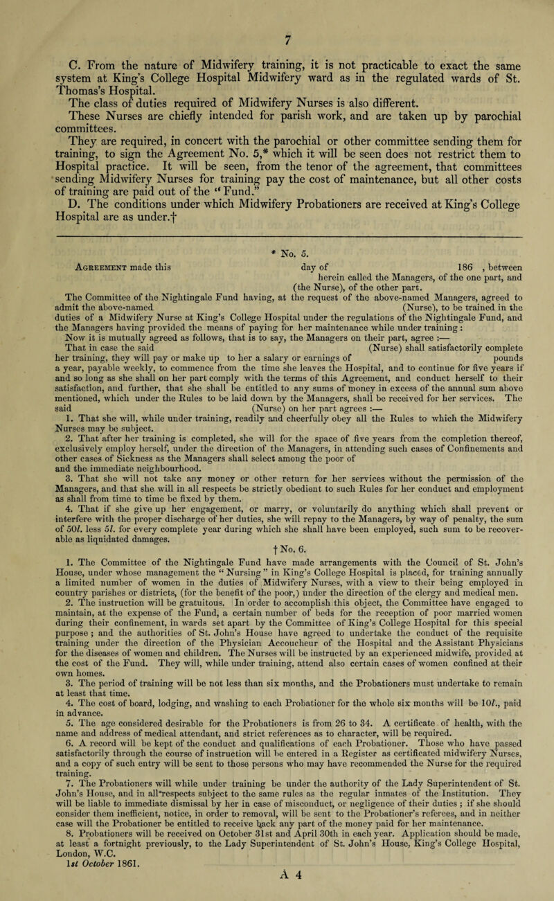 C. From the nature of Midwifery training, it is not practicable to exact the same system at King’s College Hospital Midwifery ward as in the regulated wards of St. Thomas’s Hospital. The class of duties required of Midwifery Nurses is also different. These Nurses are chiefly intended for parish work, and are taken up by parochial committees. They are required, in concert with the parochial or other committee sending them for training, to sign the Agreement No. 5,* which it will be seen does not restrict them to Hospital practice. It will be seen, from the tenor of the agreement, that committees sending Midwifery Nurses for training pay the cost of maintenance, but all other costs of training are paid out of the ‘“Fund.” D. The conditions under which Midwifery Probationers are received at King’s College Hospital are as under.f * No. 5. Agreement made this day of 186 , between herein called the Managers, of the one part, and (the Nurse), of the other part. The Committee of the Nightingale Fund having, at the request of the above-named Managers, agreed to admit the above-named (Nurse), to be trained in the duties of a Midwifery Nurse at King’s College Hospital under the regulations of the Nightingale Fund, and the Managers having provided the means of paying for her maintenance while under training : Now it is mutually agreed as follows, that is to say, the Managers on their part, agree :— That in case the said (Nurse) shall satisfactorily complete her training, they will pay or make up to her a salary or earnings of pounds a year, payable weekly, to commence from the time she leaves the Hospital, and to continue for five years if and so long as she shall on her part comply with the terms of this Agreement, and conduct herself to their satisfaction, and further, that she shall be entitled to any sums of money in excess of the annual sum above mentioned, which under the Rules to be laid down by the Managers, shall be received for her services. The said (Nurse) on her part agrees :— 1. That she will, while under training, readily and cheerfully obey all the Rules to which the Midwifery Nurses may be subject. 2. That after her training is completed, she will for the space of five years from the completion thereof, exclusively employ herself, under the direction of the Managers, in attending such cases of Confinements and other cases of Sickness as the Managers shall select among the poor of and the immediate neighbourhood. 3. That she will not take any money or other return for her services without the permission of the Managers, and that she will in all respects be strictly obedient to such Rules for her conduct and employment as shall from time to time be fixed by them. 4. That if she give up her engagement, or marry, or voluntarily do anything which shall prevent or interfere with the proper discharge of her duties, she will repay to the Managers, by way of penalty, the sum of 50/. less 51. for every complete year during which she shall have been employed, such sum to be recover¬ able as liquidated damages. t No. 6. 1. The Committee of the Nightingale Fund have made arrangements with the Council of St. John’s House, under whose management the “Nursing” in King’s College Hospital is placed, for training annually a limited number of women in the duties of Midwifery Nurses, with a view to their being employed in country parishes or districts, (for the benefit of the poor,) under the direction of the clergy and medical men. 2. The instruction will be gratuitous. In order to accomplish this object, the Committee have engaged to maintain, at the expense of the Fund, a certain number of beds for the reception of poor married women during their confinement, in wards set apart by the Committee of King’s College Hospital for this special purpose ; and the authorities of St. John’s House have agreed to undertake the conduct of the requisite training under the direction of the Physician Accoucheur of the Hospital and the Assistant Physicians for the diseases of women and children. The Nurses will be instructed by an experienced midwife, provided at the cost of the Fund. They will, while under training, attend also certain cases of women confined at their own homes. 3. The period of training will be not less than six months, and the Probationers must undertake to remain at least that time. 4. The cost of board, lodging, and washing to each Probationer for the whole six months will be 10/., paid in advance. 5. The age considered desirable for the Probationers is from 26 to 34. A certificate of health, with the name and address of medical attendant, and strict references as to character, will be required. 6. A record will be kept of the conduct and qualifications of each Probationer. Those who have passed satisfactorily through the course of instruction will be entered in a Register as certificated midwifery Nurses, and a copy of such entry will be sent to those persons who may have recommended the Nurse for the required training. 7. The Probationers will while under training be under the authority of the Lady Superintendent of St. John’s House, and in all*respects subject to the same rules as the regular inmates of the Institution. They will be liable to immediate dismissal by her in case of misconduct, or negligence of their duties ; if she should consider them inefficient, notice, in order to removal, will be sent to the Probationer’s referees, and in neither case will the Probationer be entitled to receive hack any part of the money paid for her maintenance. 8. Probationers will be received on October 31st and April 30th in each year. Application should be made, at least a fortnight previously, to the Lady Superintendent of St. John’s House, King’s College Hospital, London, W.C. 1«/ October 1861.