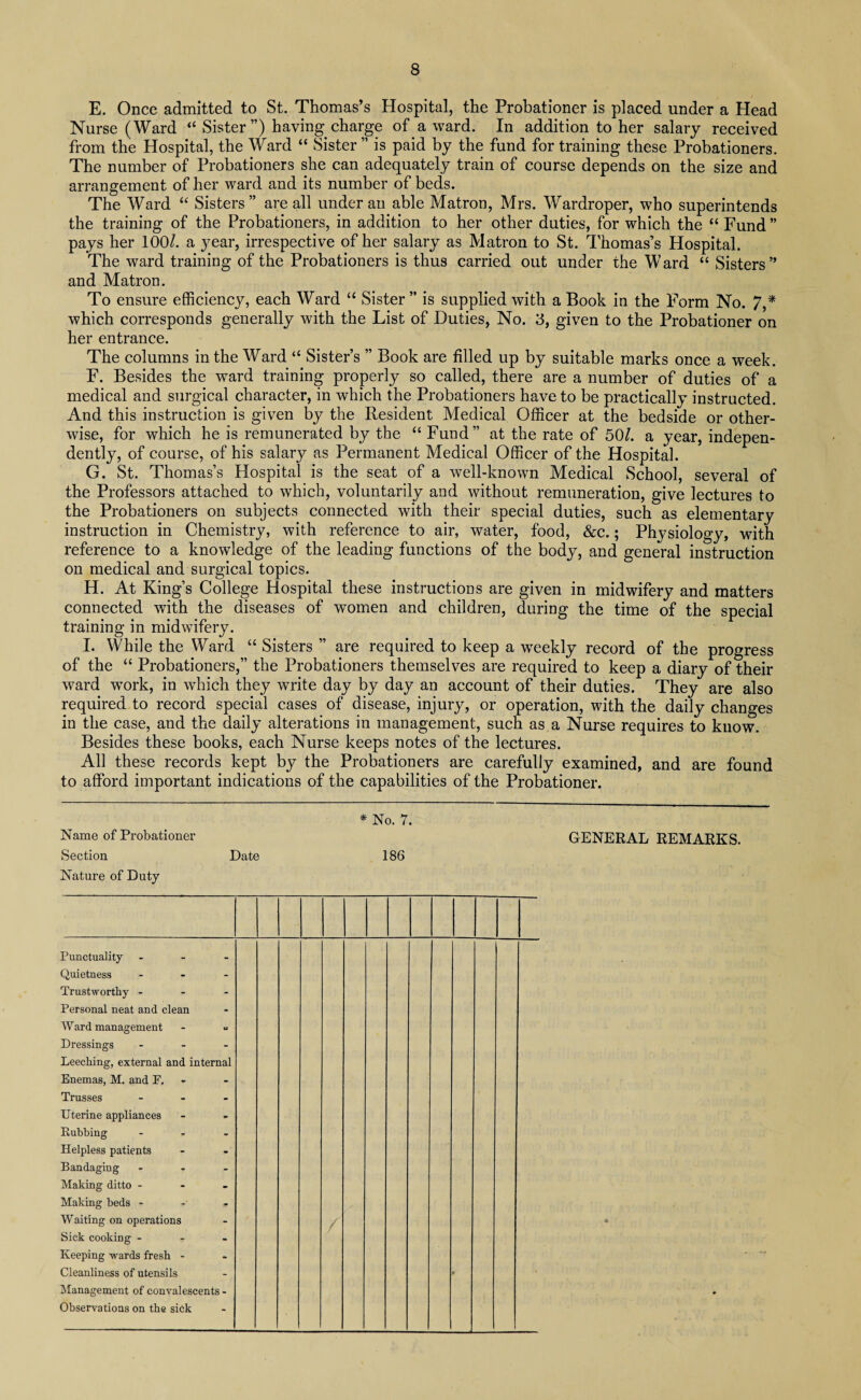 E. Once admitted to St. Thomas’s Hospital, the Probationer is placed under a Head Nurse (Ward “ Sister”) having charge of a ward. In addition to her salary received from the Hospital, the Ward “ Sister ” is paid by the fund for training these Probationers. The number of Probationers she can adequately train of course depends on the size and arrangement of her ward and its number of beds. The Ward “ Sisters” are all under an able Matron, Mrs. Wardroper, who superintends the training of the Probationers, in addition to her other duties, for which the “Fund” pays her 100/. a year, irrespective of her salary as Matron to St. Thomas’s Hospital. The ward training of the Probationers is thus carried out under the Ward “ Sisters” and Matron. To ensure efficiency, each Ward “ Sister ” is supplied with a Book in the Form No. 7,* which corresponds generally with the List of Duties, No. 3, given to the Probationer on her entrance. The columns in the Ward “ Sister’s ” Book are filled up by suitable marks once a week. F. Besides the ward training properly so called, there are a number of duties of a medical and surgical character, in which the Probationers have to be practically instructed. And this instruction is given by the Resident Medical Officer at the bedside or other¬ wise, for which he is remunerated by the “ Fund” at the rate of 50/. a year, indepen¬ dently, of course, of his salary as Permanent Medical Officer of the Hospital. G. St. Thomas’s Hospital is the seat of a well-known Medical School, several of the Professors attached to which, voluntarily and without remuneration, give lectures to the Probationers on subjects connected with their special duties, such as elementary instruction in Chemistry, with reference to air, water, food, &c.; Physiology, with reference to a knowledge of the leading functions of the body, and general instruction on medical and surgical topics. H. At King’s College Hospital these instructions are given in midwifery and matters connected with the diseases of women and children, during the time of the special training in midwifery. I. While the Ward “ Sisters ” are required to keep a weekly record of the progress of the “ Probationers,” the Probationers themselves are required to keep a diary of their ward wTork, in which they write day by day an account of their duties. They are also required to record special cases of disease, injury, or operation, with the daily changes in the case, and the daily alterations in management, such as a Nurse requires to know. Besides these books, each Nurse keeps notes of the lectures. All these records kept by the Probationers are carefully examined, and are found to afford important indications of the capabilities of the Probationer. * No. 7. Name of Probationer GENERAL REMARKS. Section Date 186 Nature of Duty Punctuality ... Quietness - Trustworthy . - - Personal neat and clean Ward management Dressings - Leeching, external and internal Enemas, M. and F. Trusses ... Uterine appliances Rubbing ... Helpless patients Bandaging - Making ditto ... Making beds - Waiting on operations Sick cooking ... Keeping wards fresh - Management of convalescents - Observations on the sick