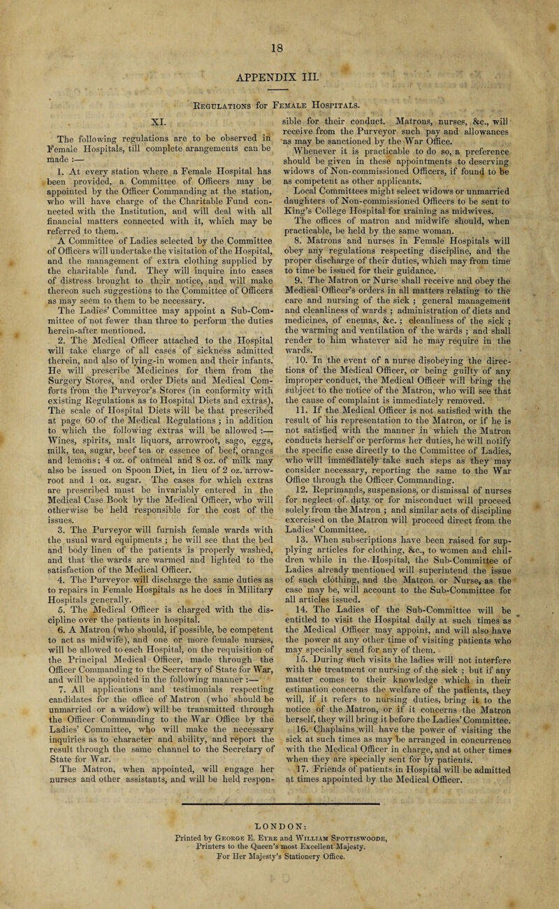 APPENDIX III. Regulations for Female Hospitals. XI. The following regulations are to be observed in Female Hospitals, till complete arangements can be made :— 1. At every station where a Female Hospital has been provided, a Committee of Officers may be appointed by the Officer Commanding at the station, who will have charge of the Charitable Fund con¬ nected with the Institution, and will deal with all financial matters connected with it, which may be referred to them. A Committee of Ladies selected by the Committee of Officers will undertake the visitation of the Hospital, and the management of extra clothing supplied by the charitable fund. They will inquire into cases of distress brought to their notice, and will make thereon such suggestions to the Committee of Officers as may seem to them to be necessary. The Ladies’ Committee may appoint a Sub-Com¬ mittee of not fewer than three to perform the duties lierein-after mentioned. 2. The Medical Officer attached to the Hospital will take charge of all cases of sickness admitted therein, and also of lying-in women and their infants. He will prescribe Medicines for them from the Surgery Stores, and order Diets and Medical Com¬ forts from the Purveyor’s Stores (in conformity with existing Regulations as to Hospital Diets and extras). The scale of Hospital Diets will be that prescribed at page 60 of the Medical Regulations ; in addition to which the following extras will be allowed :— Wines, spirits, malt liquors, arrowroot, sago, eggs, milk, tea, sugar, beef tea or essence of beef', oranges and lemons; 4 oz. of oatmeal and 8 oz. of milk may also be issued on Spoon Diet, in lieu of 2 oz. arrow- root and 1 oz. sugar. The cases for which extras are prescribed must be invariably entered in the Medical Case Book by the Medical Officer, tvho will otherwise be held responsible for the cost of the issues. 3. The Purveyor will furnish female wards with the usual ward equipments ; he will see that the bed and body linen of the patients is properly washed, and that the wards are warmed and lighted to the satisfaction of the Medical Officer. 4. The Purveyor will discharge the same duties as to repairs in Female Hospitals as he does in Military Hospitals generally. 5. The Medical Officer is charged with the dis¬ cipline over the patients in hospital. 6. A Matron (who should, if possible, be competent to act as midwife), and one or more female nurses, will be allowed to each Hospital, on the requisition of the Principal Medical Officer, made through the Officer Commanding to the Secretary of State for War, and will be appointed in the following manner :— 7. All applications and testimonials respecting candidates for the office of Matron (who should be unmarried or a widow) will be transmitted through the Officer Commanding to the War Office by the Ladies’ Committee, who will make the necessary inquiries as to character and ability, and report the result through the same channel to the Secretary of State for War. The Matron, when appointed, will engage her nurses and other assistants, and will be held respon¬ sible for their conduct. Matrons, nurses, &c., will receive from the Purveyor such pay and allowances as may be sanctioned by the War Office. Whenever it is practicable to do so, a preference should be given in these appointments to deserving widows of Non-commissioned Officers, if found to be as competent as other applicants. Local Committees might select widows or unmarried daughters of Non-commissioned Officers to be sent to King’s College Hospital for training as midwives. The offices of matron and midwife should, when practicable, be held by the same woman. 8. Matrons and nurses in Female Hospitals will obey any regulations respecting discipline, and the proper discharge of their duties, which may from time to time be issued for their guidance. 9. The Matron or Nurse shall receive and obey the Medical Officer’s orders in all matters relating to the care and nursing of the sick ; general management and cleanliness of wards ; administration of diets and medicines, of enemas, &c. ; cleanliness of the sick ; the warming and ventilation of the wards ; and shall render to him whatever aid he may require in the wards. 10. In the event of a nurse disobeying the direc¬ tions of the Medical Officer, or being guilty of any improper conduct, the Medical Officer will bring the subject to the notice of the Matron, who will see that the cause of complaint is immediately removed. 11. If the Medical Officer is not satisfied with the result of his representation to the Matron, or if he is not satisfied with the manner in which the Matron conducts herself or performs her duties, he will notify the specific case directly to the Committee of Ladies, who will immediately take such steps as they may consider necessary, reporting the same to the War Office through the Officer Commanding. 12. Reprimands, suspensions, or dismissal of nurses for neglect of dpty. or for misconduct will proceed solely from the Matron ; and similar acts of discipline exercised on the Matron will proceed direct from the Ladies’ Committee. 13. When subscriptions have been raised for sup¬ plying articles for clothing, &c., to women and chil¬ dren while in the. Hospital, the Sub-Committee of Ladies already mentioned will superintend the issue of such clothing, and the Matron, or Nurse, as the case may be, will account to the Sub-Committee for all articles issued. 14. The Ladies of the Sub-Committee will be entitled to visit the Hospital daily at such times as the Medical Officer may appoint, and will also have the power at any other time of visiting patients who may specially send for any of them. 15. During such visits the ladies will not interfere with the treatment or nursing of the sick ; but if any matter comes to their knowledge which in their estimation concerns the welfare of the patients, they will, if it refers to nursiug duties, bring it to the notice of the Matron, or if it concerns the Matron herself, they will bring it before the Ladies’ Committee. 16. Chaplains will have the power of visiting the sick at such times as may be ai’ranged in concurrence with the Medical Officer in charge, and at other times when they are specially sent for by patients. 17. Friends of patients in Hospital will be admitted at times appointed by the Medical Officer. LONDON: Printed by George E. Eyre and William Spottiswoode, Printers to the Queen’s most Excellent Majesty. Eor Her Majesty’s Stationery Office,