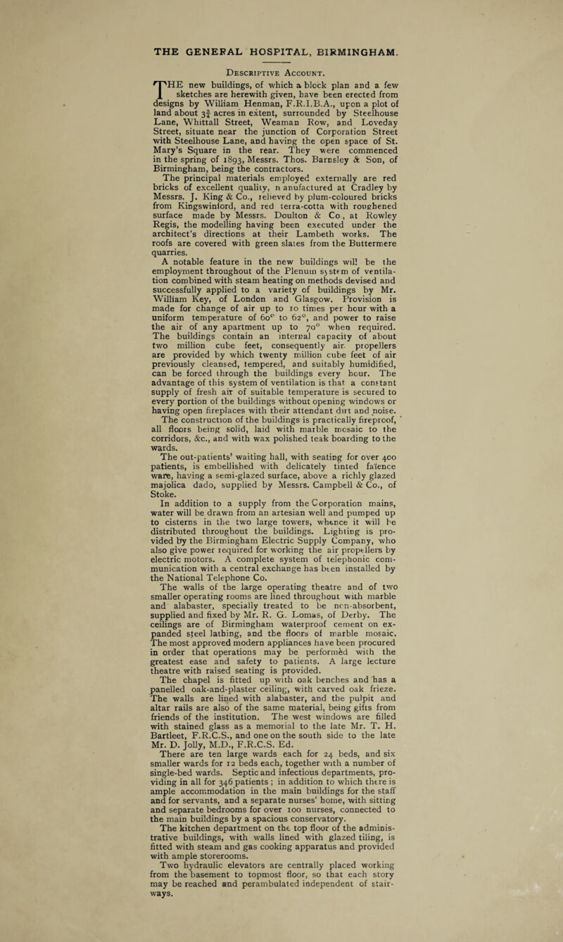 THE GENERAL HOSPITAL, BIRMINGHAM. Descriptive Account. THE new buildings, of which a block plan and a few sketches are herewith given, have been erected from designs by William Henman, F.R.I.B.A., upon a plot of land about 3! acres in extent, surrounded by Steelhouse Lane, Whittall Street, Weaman Row, and Loveday Street, situate near the junction of Corporation Street with Steelhouse Lane, and having the open space of St. Mary’s Square in the rear. They were commenced in the spring of 1893, Messrs. Thos. Barnsley 8c Son, of Birmingham, being the contractors. The principal materials employed externally are red bricks of excellent quality, n anufactured at Cradley by Messrs. J. King & Co., relieved by plum-coloured bricks from Kingswinford, and red terra-cotta with roughened surface made by Messrs. Doulton & Co., at Rowley Regis, the modelling having been executed under the architect’s directions at their Lambeth works. The roofs are covered with green slates from the Buttermere quarries. A notable feature in the new buildings will be the employment throughout of the Plenum sjstem of ventila¬ tion combined with steam heating on methods devised and successfully applied to a variety of buildings by Mr. William Key, of London and Glasgow. Provision is made for change of air up to 10 times per hour with a uniform temperature of 6o° to 62°, and power to raise the air of any apartment up to 70° when required. The buildings contain an internal capacity of about two million cube feet, consequently air. propellers are provided by which twenty million cube feet of air previously cleansed, tempered, and suitably humidified, can be forced through the buildings every hour. The advantage of this system of ventilation is that a constant supply of fresh air of suitable temperature is secured to every portion of the buildings without opening windows or having open fireplaces with their attendant dirt and noise. The construction of the buildings is practically fireproof, all floors being solid, laid with marble mosaic to the corridors, &c., and with wax polished teak boarding to the wards. The out-patients’ waiting hall, with seating for over 400 patients, is embellished with delicately tinted fa'ience war'e, having a semi-glazed surface, above a richly glazed majolica dado, supplied by Messrs. Campbell & Co., of Stoke. In addition to a supply from the Corporation mains, water will be drawn from an artesian well and pumped up to cisterns in the two large towers, whence it will be distributed throughout the buildings. Lighting is pro¬ vided by the Birmingham Electric Supply Company, who also give power required for working the air propellers by electric motors. A complete system of telephonic com¬ munication with a central exchange has bten installed by the National Telephone Co. The walls of the large operating theatre and of two smaller operating rooms are lined throughout with marble and alabaster, specially treated to be ncn-absorbent, supplied and fixed by Mr. R. G. Lomas, of Derby. The ceilings are of Birmingham waterproof cement on ex¬ panded steel lathing, and the floors of marble mosaic. The most approved modern appliances have been procured in order that operations may be performed with the greatest ease and safety to patients. A large lecture theatre with raised seating is provided. The chapel is fitted up with oak benches and has a panelled oak-and-plaster ceiling, with carved oak frieze. The walls are lined with alabaster, and the pulpit and altar rails are also of the same material, being gifts from friends of the institution. The west windows are filled with stained glass as a memorial to the late Mr. T. H. Bartleet, F.R.C.S., and one on the south side to the late Mr. D. Jolly, M.D., F.R.C.S. Ed. There are ten large wards each for 24 beds, and six smaller wards for 12 beds each, together with a number of single-bed wards. Septic and infectious departments, pro¬ viding in all for 346 patients ; in addition to which there is ample accommodation in the main buildings for the staff and for servants, and a separate nurses’ home, with sitting and separate bedrooms for over 100 nurses, connected to the main buildings by a spacious conservatory. The kitchen department on the top floor of the adminis¬ trative buildings, with walls lined with glazed tiling, is fitted with steam and gas cooking apparatus and provided with ample storerooms. Two hydraulic elevators are centrally placed working from the basement to topmost floor, so that each story may be reached and perambulated independent of stair¬ ways.