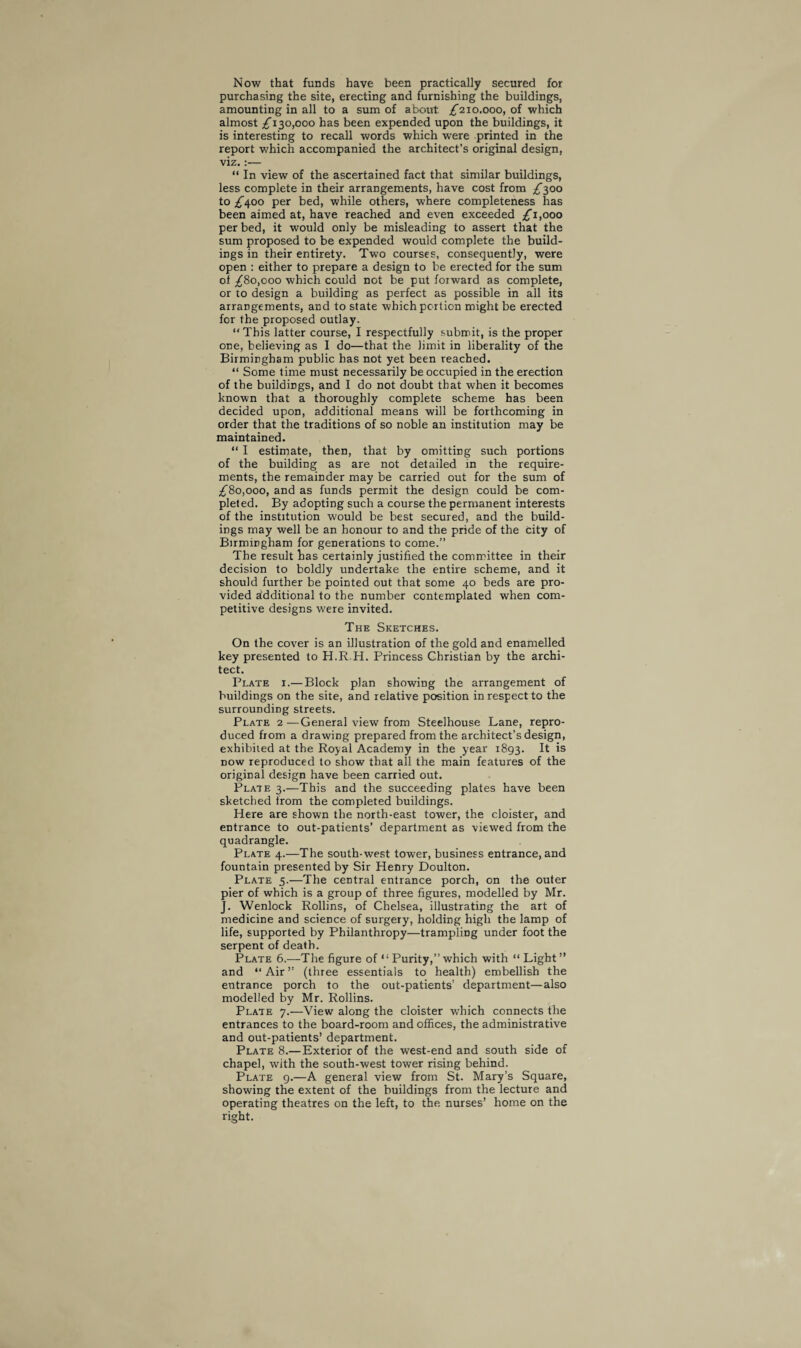 Now that funds have been practically secured for purchasing the site, erecting and furnishing the buildings, amounting in all to a sum of about ,£210.000, of which almost £130,000 has been expended upon the buildings, it is interesting to recall words which were printed in the report which accompanied the architect’s original design, viz.:— “ In view of the ascertained fact that similar buildings, less complete in their arrangements, have cost from £300 to £400 per bed, while others, where completeness has been aimed at, have reached and even exceeded £1,000 per bed, it would only be misleading to assert that the sum proposed to be expended would complete the build¬ ings in their entirety. Two courses, consequently, were open : either to prepare a design to be erected for the sum ot £80,000 which could not be put forward as complete, or to design a building as perfect as possible in all its arrangements, and to state which portion might be erected for the proposed outlay. “ This latter course, I respectfully submit, is the proper one, believing as I do—that the limit in liberality of the Birmingham public has not yet been reached. “ Some time must necessarily be occupied in the erection of the buildings, and I do not doubt that when it becomes known that a thoroughly complete scheme has been decided upon, additional means will be forthcoming in order that the traditions of so noble an institution may be maintained. “ I estimate, then, that by omitting such portions of the building as are not detailed in the require¬ ments, the remainder may be carried out for the sum of £80,000, and as funds permit the design could be com¬ pleted. By adopting such a course the permanent interests of the institution would be best secured, and the build¬ ings may well be an honour to and the pride of the City of Birmingham for generations to come.” The result has certainly justified the committee in their decision to boldly undertake the entire scheme, and it should further be pointed out that some 40 beds are pro¬ vided additional to the number contemplated when com¬ petitive designs were invited. The Sketches. On the cover is an illustration of the gold and enamelled key presented to H.R.H. Princess Christian by the archi¬ tect. Plate i.—Block plan showing the arrangement of buildings on the site, and relative position in respect to the surrounding streets. Plate 2 —General view from Steelhouse Lane, repro¬ duced from a drawing prepared from the architect’s design, exhibited at the Royal Academy in the year 1893. It is now reproduced to show that all the main features of the original design have been carried out. Plate 3.—This and the succeeding plates have been sketched from the completed buildings. Here are shown the north-east tower, the cloister, and entrance to out-patients’ department as viewed from the quadrangle. Plate 4.—The south-west tower, business entrance, and fountain presented by Sir Henry Doulton. Plate 5.—The central entrance porch, on the outer pier of which is a group of three figures, modelled by Mr. J. Wenlock Rollins, of Chelsea, illustrating the art of medicine and science of surgery, holding high the lamp of life, supported by Philanthropy—trampling under foot the serpent of death. Plate 6.—The figure of Purity,”which with “ Light” and “Air” (three essentials to health) embellish the entrance porch to the out-patients’ department—also modelled by Mr. Rollins. Plate 7.—View along the cloister which connects the entrances to the board-room and offices, the administrative and out-patients’ department. Plate 8.—Exterior of the west-end and south side of chapel, with the south-west tower rising behind. Plate 9.—A general view from St. Mary’s Square, showing the extent of the buildings from the lecture and operating theatres on the left, to the nurses’ home on the right.