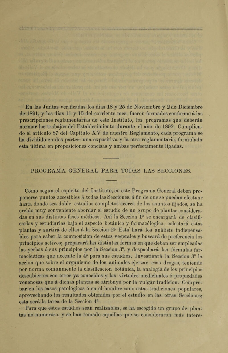 En las Juntas verificadas los dias 18 y 25 de Noviembre y 2 de Diciembre de 1891, y los dias 11 y 15 del corriente mes, fueron formados conforme á las prescripciones reglamentarias de este Instituto, los programas que deberán normar los trabajos del Establecimiento durante el año de 1892. Cumplien¬ do el artículo 87 del Capítulo XV de nuestro Reglamento, cada programa se ha dividido en dos partes: una expositiva y la otra reglamentaria, formulada esta última en proposiciones concisas y ambas perfectamente ligadas. PROGRAMA GENERAL PARA TODAS LAS SECCIONES. Como según el espíritu del Instituto, en este Programa General deben pro¬ ponerse puntos accesibles á todas las Secciones, á fin de que se puedan efectuar hasta donde sea dable estudios completos acerca de los asuntos fijados, se ha creido muy conveniente abordar el estudio de un grupo de plantas considera¬ das en sus distintas fases médicas. Así la Sección D se encargará de clasifi¬ carlas y estudiarlas bajo el aspecto botánico y farmacológico; colectará estas plantas y surtirá de ellas á la Sección 2* Esta hará los análisis indispensa¬ bles para saber la composición de estos vegetales y buscará de preferencia los principios activos; preparará las distintas formas en que deban ser empleadas las yerbas ó sus principios por la Sección 3*, y despachará las fórmulas far¬ macéuticas que necesite la 4?- para sus estudios. Investigará la Sección 3? la acción que sobre el organismo de los animales ejerzan esas drogas, teniendo por norma comunmente la clasificación botánica, la analogía de los principios descubiertos con otros ya conocidos y las virtudes medicinales ó propiedades venenosas que á dichas plantas se atribuye por la vulgar tradición. Compro¬ bar en los casos patológicos ó en el hombre sano estas tradiciones populares, aprovechando los resultados obtenidos por el estudio en las otras Secciones; esta será la tarea de la Sección 4^ Para que estos estudios sean realizables, se ha escogido un grupo de plan¬ tas no numeroso, y se han tomado aquellas que se consideraron más intere-