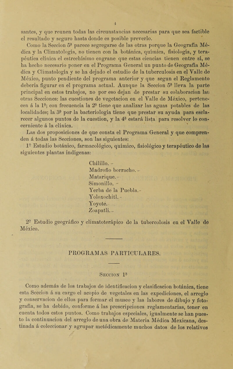 í sanies, y que reúnen todas las circunstancias necesarias para que sea factible el resultado y seguro hasta donde es posible preverlo. Como la Sección 59 parece segregarse de las otras porque la Geografía Mé¬ dica y la Climatología, no tienen con la botánica, química, fisiología, y tera¬ péutica clínica el estrechísimo engrane que estas ciencias tienen entre sí, se ha hecho necesario poner en el Programa General un punto de Geografía Mé¬ dica y Climatología y se ha dejado el estudio de la tuberculosis en el Valle de México, punto pendiente del programa anterior y que según el Reglamento debería figurar en el programa actual. Aunque la Sección 59 lleva la parte principal en estos trabajos, no por eso dejan de prestar su colaboración lafj otras Secciones: las cuestiones de vegetación en el Valle de México, pertene¬ cen á la U; con frecuencia la 2* tiene que analizar las aguas potables de las localidades; la 39 por la bacteriología tiene que prestar su ayuda para escla¬ recer algunos puntos de la cuestión, y la 49 estará lista para resolver lo con¬ cerniente á la clínica. Las dos proposiciones de que consta el Programa General y que compren¬ den á todas las Secciones, son las siguientes: l9 Estudio botánico, farmacológico, químico, fisiológico y terapéutico de las siguientes plantas indígenas: Chilillo. - Madroño borracho. - Matarique. Simonillo. Yerba de la Puebla. - Yoloxochitl. - Yoyote. Zoapatli. _ 29 Estudio geográfico y climatoterápico de la tubercolosis en el Valle de México. PROGRAMAS PARTICULARES. Sección U Como además de los trabajos de identificación y clasificación botánica, tiene esta Sección á su cargo el acopio de vegetales en las expediciones, el arreglo y conservación de ellos para formar el museo y las labores de dibujo y foto¬ grafía, se ha debido, conforme á las prescripciones reglamentarias, tener en cuenta todos estos puntos. Como trabajos especiales, igualmente se han pues¬ to la continuación del arreglo de una obra de Materia Médica Mexicana, des¬ tinada á coleccionar y agrupar metódicamente muchos datos de los relativos