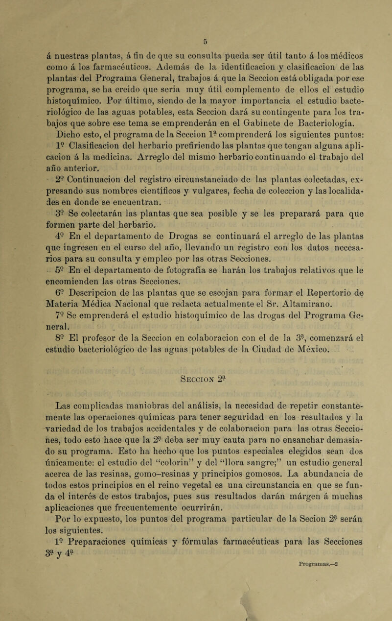 á nuestras plantas, á fin de que su consulta pueda ser útil tanto á los médicos como á los farmacéuticos. Además de la identificación y clasificación de las plantas del Programa General, trabajos á que la Sección está obligada por ese programa, se ha creído que seria muy útil complemento de ellos el estudio histoquímico. Por último, siendo de la mayor importancia el estudio bacte¬ riológico de las aguas potables, esta Sección dará su contingente para los tra¬ bajos que sobre ese tema se emprenderán en el Gabinete de Bacteriología. Dicho esto, el programa de la Sección 1^ comprenderá los siguientes puntos: l9 Clasificación del herbario prefiriendo las plantas que tengan alguna apli¬ cación á la medicina. Arreglo del mismo herbario continuando el trabajo del año anterior. 29 Continuación del registro circunstanciado de las plantas colectadas, ex¬ presando sus nombres científicos y vulgares, fecha de colección y las localida¬ des en donde se encuentran. 39 Se colectarán las plantas que sea posible y se les preparará para que formen parte del herbario. 49 En el departamento de Drogas se continuará el arreglo de las plantas que ingresen en el curso del año, llevando un registro con los datos necesa¬ rios para su consulta y empleo por las otras Secciones. 59 En el departamento de fotografía se harán los trabajos relativos que le encomienden las otras Secciones. 69 Descripción de las plantas que se escojan para formar el Repertorio de Materia Médica Nacional que redacta actualmente el Sr. Altamirano. 79 Se emprenderá el estudio histoquímico de las drogas del Programa Ge¬ neral. 89 El profesor de la Sección en colaboración con el de la 39, comenzará el estudio bacteriológico de las aguas potables de la Ciudad de México. Sección 2^ Las complicadas maniobras del análisis, la necesidad de repetir constante¬ mente las operaciones químicas para tener seguridad en los resultados y la variedad de los trabajos accidentales y de colaboración para las otras Seccio¬ nes, todo esto hace que la 2* deba ser muy cauta para no ensanchar demasia¬ do su programa. Esto ha hecho que los puntos especiales elegidos sean dos únicamente: el estudio del “colorín” y del “llora sangre;” un estudio general acerca de las resinas, gomo-resinas y principios gomosos. La abundancia de todos estos principios en el reino vegetal es una circunstancia en que se fun¬ da el interés de estos trabajos, pues sus resultados darán márgen á muchas aplicaciones que frecuentemente ocurrirán. Por lo expuesto, los puntos del programa particular de la Secion 29 serán los siguientes. I9 Preparaciones químicas y fórmulas farmacéuticas para las Secciones 3a y 4a Programas.—2