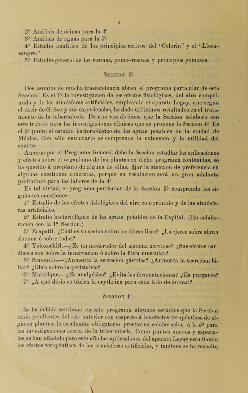 29 Análisis de orinas para la 4^ 39 Análisis de aguas para la 59 49 Estudio analítico de los principios activos del “Colorín” y el “Llora- sangre.” 59 Estudio general de las resinas, gomo-resinas y principios gomosos. Sección 3* Dos asuntos de mucha trascendencia abren el programa particular de esta Sección. Es el l9 la investigación de los efectos fisiológicos, del aire compri¬ mido y de las atmósferas artificiales, empleando el aparato Legay, que según el decir de Gr. See y sus experiencias, ha dado útilísimos resultados en el trata¬ miento de la tuberculosis. De una vez diremos que la Sección colabora con este trabajo para las investigaciones clínicas que se propone la Sección 49 Es el 29 punto el estudio bacteriológico de las aguas potables de la ciudad de México. Con sólo enunciarlo se comprende la extensión y la utilidad del asunto. Aunque por el Programa General debe la Sección estudiarlas aplicaciones y efectos sobre el organismo de las plantas en dicho programa contenidas, se ha querido á propósito de alguna de ellas, fijar la atención de preferencia en algunas cuestiones concretas, porque su resolución será un gran adelanto preliminar para las labores de la 49 En tal virtud, el programa particular de la Sección 3^ comprende las si¬ guientes cuestiones: l9 Estudio de los efectos fisiológicos del aire comprimido y de las atmósfe¬ ras artificiales. 29 Estudio bacteriológico de las aguas potables de la Capital. (En colabo¬ ración con la l9 Sección.) 39 Zoapatli. ¿Cuál es su acción sobre las fibras lisas? ¿La ejerce sobre algún sistema ó sobre todos? 49 Yoloxochitl.—¿Es un moderador del sistema nervioso? ¿Sus efectos car¬ díacos son sobre la innervacion ó sobre la fibra muscular? 59 Simonillo.—¿Aumenta la secreción gástrica? ¿Aumenta la secreción bi¬ liar? ¿Obra sobre la peristalsis? 69 Matarique.—¿Es analgésico? ¿Evita las fermentaciones? ¿Es purgante? 79 ¿A qué dosis es tóxica la erythrina para cada kilo de animal? Sección 4^ Se ha debido continuar en este programa algunos estudios que la Sección tenia pendientes del año anterior con respecto á los efectos terapéuticos de al¬ gunas plantas: le es además obligatorio prestar su colaboración á la 59 para las investigaciones acerca de la tuberculosis. Como puntos nuevos y especia¬ les se han añadido para este año las aplicaciones del aparato Legay estudiando los efectos terapéuticos de las atmósferas artificiales, y también se ha resuelto \