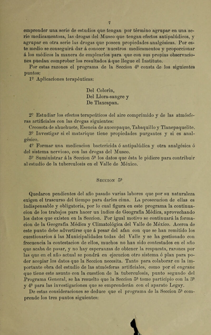 emprender una serie de estudios que tengan por término agrupar en una se¬ rie medicamentosa, las drogas del Museo que tengan efectos antipalúdicos, y agrupar en otra serie las drogas que poseen propiedades analgésicas. Por es¬ te medio se conseguirá dar á conocer nuestros medicamentos y proporcionar á los médicos la manera de emplearlos para que con sus propias observacio¬ nes puedan comprobar los resultados áque llegue el Instituto. Por estas razones el programa de la Sección 4* consta de los siguientes puntos: l9 Aplicaciones terapéuticas: Del Colorín, Del Llora-sangre y De Tlaxcapan. 29 Estudiar los efectos terapéuticos del aire comprimido y de las atmósfe¬ ras artificiales con las drogas siguientes: Creosota de ahuehuete, Esencia de axocopaque, Tabaquillo y Tlanepaquelite. 39 Investigar si el matarique tiene propiedades purgantes y si es anal¬ gésico. 4? Formar una medicación bactericida ó antipalúdica y otra analgésica ó del sistema nervioso, con las drogas del Museo. 59 Suministrar ála Sección 5^ los datos que ésta le pidiere para contribuir al estudio de la tuberculosis en el Valle de México. Sección 5* Quedaron pendientes del año pasado varias labores que por su naturaleza exigen el trascurso del tiempo para darles cima. La prosecución de ellas es indispensable y obligatoria, por lo cual figura en este programa la continua¬ ción de los trabajos para hacer un índice de Geografía Médica, aprovechando los datos que existen en la Sección. Por igual motivo se continuará la forma¬ ción de la Geografía Médica y Climatológica del Valle de México. Acerca de este punto debe advertirse que á pesar del afan con que se han remitido los cuestionarios á las Municipalidades todas del Valle y se ha gestionado con frecuencia la contestación de ellos, muchos no han sido contestados en el año que acaba de pasar, y no hay esperanzas de obtener la respuesta, razones por las que en el año actual se pondrá en ejecución otro sistema ó plan para po¬ der acopiar los datos que la Sección necesita. Tanto para colaborar en la im¬ portante obra del estudio de las atmósferas artificiales, como por el engrane que tiene este asunto con la cuestión de la tuberculosis, punto segundo del Programa General, se ha resuelto que la Sección 5* tome participio con la 3^ y 4^ para las investigaciones que se emprenderán con el aparato Legay. De estas consideraciones se deduce que el programa de la Sección 59 com¬ prende los tres puntos siguientes: