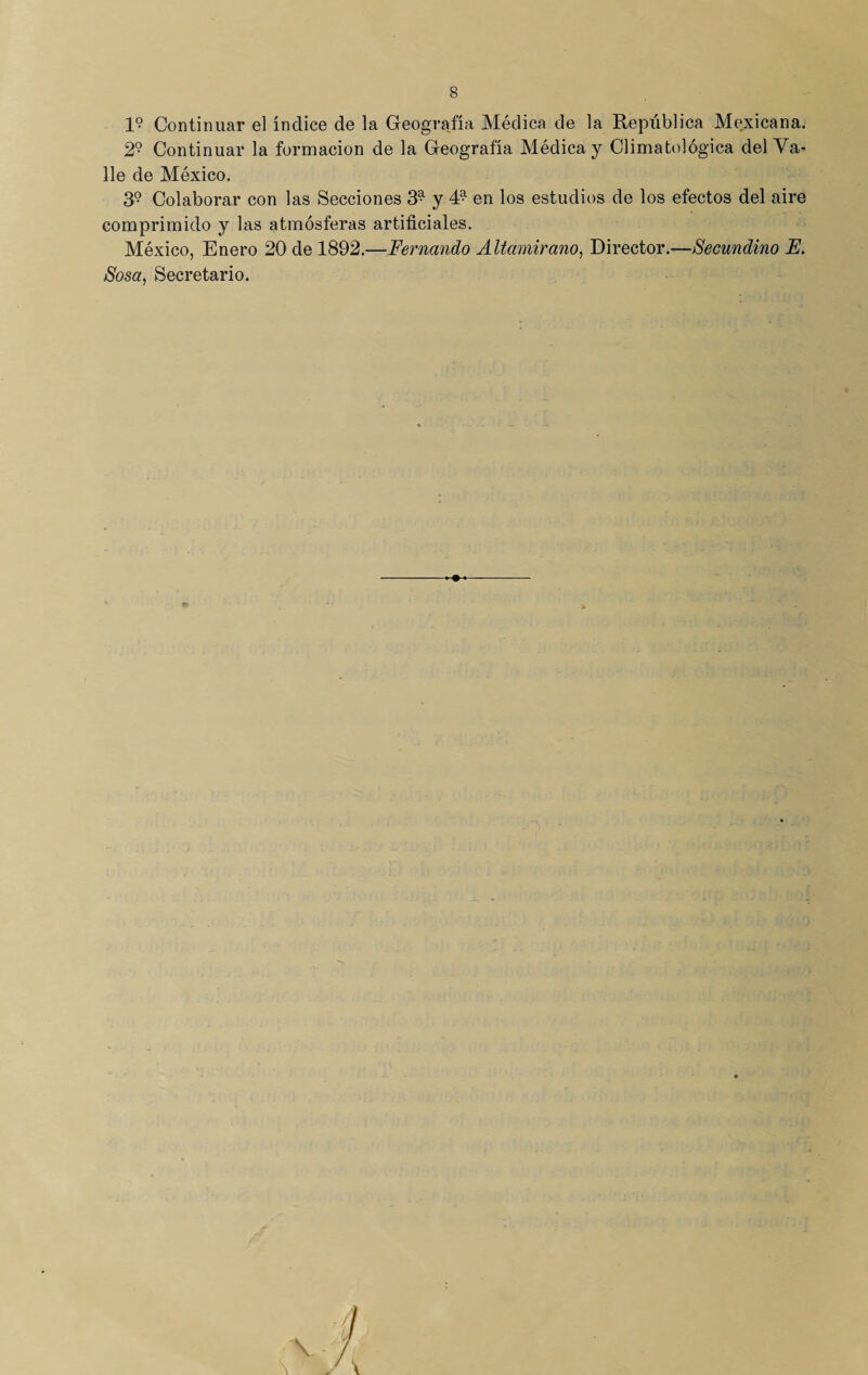 1? Continuar el índice de la Geografía Médica de la República Mexicana. 2° Continuar la formación de la Geografía Médica y Climatológica del Va¬ lle de México. 39 Colaborar con las Secciones 39 y 49 en los estudios de los efectos del aire comprimido y las atmósferas artificiales. México, Enero 20 de 1892.—Fernando Altamirano, Director.—Secundino E. Sosa, Secretario. - >