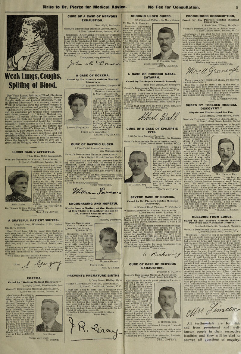 CURE OF A CASE OF NERVOUS EXHAUSTION. New Alylh, Perthshire. World’s Dispensary Medical Association, 3, New Oxford Street, London, W. C.: Gentlemen—After taking two months’ treatment I may tell you that I have experienced better health and calmness of mind than I ever remember inmy life before, in fact I felt I could not be better. I deferred writing you to report the effects of your j treatment of my case, but I am glad to say I feel the same still. Should any relapse threaten I shall apply to you for the same treatment as last. With every hearty good wish, hoping you may be spared to confer such boons to suffering humanity, I am yours, very sincerely- CHRONIC ULCER CURED. PRONOUNCED CONSUMPTION, Gt. Fairwood, Tedburn St. Mary, Devon. To Dr. It. V. Pierce: Dear Sir— I am writing these few lines to you with the greatest pleas¬ ure and thanks for your advice in recommending me to try your “Golden Medical Discovery ” and “All-Healing Salve” as treatment for the open ulcer on my leg. Before I had taken the contents of one bottle there was a vast improvement, and after the use of the sec¬ ond bottle (only about two months’ treatment) my leg was as sound as ever it was. Cured by Dr. Pierce’s Golden Medical Discovery. 8, South View, Wibsey, Bradford. World’s Dispensary Medical Association, 3, New Oxford Street, London, W. C.: Gentlemen — I am glad to tell you that your Golden Medical Discovery” has quite cured mo. My home physician was quite surprised when 1 tojd C. Clarke, Esq. Yours obediently, CARYL CLARKE. weak Lungs, Coughs, Spitting of Blood. A CASE OF ECZEMA, Cured by I>r. Pierce’s Golden Medical Discovery. 17, Lilybank Gardens, Glasgow, W. For Weak Lungs, Spitting of Blood, Shortness of Breath, Nasal Catarrh, Bronchitis, Severe Coughs, Asthma, and kindred affections, “Gold¬ en Medical Discovery” is a sovereign remedy. While it promptly cures the severest coughs, it strengthens the system and purifies the blood. The nutritive properties of nasty Cod liver oil and its emulsions are trifling when compared with those possessed by “Golden Medical Dis¬ covery.” It rapidly builds up the system, and increases the flesh and weight of those reduced below the usual standard of health by “wasting diseases.” When diseases of the Lungs are com¬ plicated with other maladies, the patient can write direct to World’s Dispensary Medical As¬ sociation, 3, New Oxford Street, London, W. C., stating carefully the exact symptoms, and our specialists will give the case careful consideration and furnish such advice as may be necessary. Gften the hygienic rules which we give are a great aid in bringing about an ultimate euro. World’s Dispensary Medical Association, 3, New Oxford Street, London, W. C.: LUNGS BADLY AFFECTED. White Horse Hotel, Machynlleth. World’s Dispensary Medical Association, 3, New Oxford Street, London, W. C.: Mrs. Jones. Gentlemen—I feel it my duty to write you con¬ cerning the benefit I have derived from the use of your medicine. A year ago I was given up by my family physician, and my friends all said I was going to die. My lungs were badly affected, and my body had reduced 27 lbs. in twelve months, and I was quite helpless. My people commenced giving me Golden Med¬ ical Discovery and I soon began to mend, and it was not long before I was able to perform my household duties. . I owe my recovery to Dr. Pierce’s Golden Medical Discovery. Respectfully yours, Mrs. AMY JONES. A GRATEFUL PATIENT WRITES: Ling field Road, Wimbledon, S. W., London. Dr. R. V. Pierce : (Miss) j 4<~r? Gentlemen—J am thank¬ ful to be able to say that after taking six bottles of Dr. Pierce’s Golden Medical Discovery, I am perfectly cured of the disease. Many thanks for your valuable medicine and advice. The reason why I have not written you before is, that I have been waiting to see if there should be any re- currenee of the old trouble, but fortunately 1 am as well now as over I was, in fact feel better. 1 do not know how to thank you for your ad¬ vice as I feel a different man. -1 Mu. Stone. Yours very truly, Ji, STONE. Lizzie Urquhart. Gentlemen—I am writ¬ ing to tell you that I have taken two bottles of Dr. Pierce’s Golden Medical Discovery which has done me a world of good. I am pleased to tell you I have got quite rid of my trouble, and T truly believe that the “Golden Medical Discov¬ ery” is the best remedy in the world for eczema, and if I should see any sign of it again I shall take more of it. A CASE OF CHRONIC NASAL CATARRH, him 1 gained 9 lbs. in about twelve weeks. I only took about three bottles of your medicine. You must know that my doctor told me my case was consumption, brought on by neglected colds, and my sj’stem being run-down at the time. He says he is glad I have got better. Your valuable medi¬ cine soon put me all right. You may make what¬ ever use of this testimonial you like, as it is true. I have seen people about here use it for dyspepsia and boils and all kinds of complaints with the most beneficial results. Wishing you every success, I remain, yours truly, Cured by Dr. Sage’s Catarrh Remedy. Moss Side, Banks, Nr. Southport. World’s Dispensary Medical Association, 3, New Oxford Street, London, W. C.: Yours very respectfully, LIZZIE URQUHART. CURE OF GASTRIC ULCER. 4, Piggotts Rd, Lower Caversham, Nr. Reading, Oxon. World’s Dispensary Medical Association. 3, New Oxford Street, London, W. C.: Gentlemen—I am sending you these few lines to say how pleased I am with the results of your treatment. After using it for one month it has done me a great deal of good. I was suffering from an ulcer in my stomach. I felt better after taking the first day’s medicine, and believe it to be worthy of great praise. You are at liberty to use this letter as you think fit, and I shall be pleased to recommend your medicines to anyone suffering from any chronic ailment. I beg to remain, Gentlemen, Yours respectfully, Dear Sirs—Just a line to let you know that you have quite cured my wife of Catarrh. She is in perfect health now. I am very thankful that I came across one of your “ Messengers of Health,” and if ever we need treatment I shall consult you at once. I think that your cure has been a good, safe, and cheap one, and I thank you very much. Yours very truly, Three years after receipt of above, we received the following letter: Dear Sirs—I beg to state I am in the best of health, and have been ever since I took your med¬ icines. I am never tired of recommending them to anv sufferer that I come across, for I know that they have saved my life. 1 shall be glad to answer any letters 6ent on enquiry about my ease. Yours truly, Mrs. A. GREENOUGH. CURED BY “ GOLDEN MEDICAL DISCOVERY.” Physicians Discouraged its Use. Lily Cottages, Great Marlow, Bucks. CURE OF A CASE OF EPILEPTIC FITS. 8, Richardson Terrace, Chopwell, Via Ebchester, Co. Durham. World’s Dispensary Medical Association, 3, New Oxford Street, London, W. C.: Gentlemen — I have great pleasure in giving my consent to your pub¬ lication of the following testimonial. I have re¬ ceived great benefit from your medicines, and af¬ ter one month’s special treatment I got clear of the fits, which had been so frequent I could get no sleep. I can now eat well and sleep well, and have been working for over a month. Thanking you for the care and interest which you have taken in my case, I remain. World’s Dispensary Medtcal Association, 3, New Oxford Street, London, W. C.: Gentlemen—I am pleased to testify to the benefit I have received from the “ Golden Medical Dis¬ covery.” In the spring of 1893, I felt that work was a very great burden to me. I could eat very little, and could get little rest. I was spitting up much phlegm for some time, until one morning I was entirely broken down. I went from my work, shivering and staggering, home to bed. The next morning I began to spit blood mixed with phlegm, and was in great pain. My wife sent for the doc¬ tor, and I was under his treatment for five weeks, when I felt I was able to work. I went back to work, and had been back but nine weeks when I was again broken down much worse than before. I was under the doctor’s Yours truly, THOMAS DIXON. SEVERE CASE OF ECZEMA, ENCOURAGING AND HOPEFUL Cured by Dr. Pierce’s Golden Medical Discovery. Words from a Mother at the Restoration ol' Her Child to Health by the use of Dr. Pierce’s Golden Medical Discovery. Peakirk, Peterboro, 28, Wisbech Road, Thorney, Nr. Peterboro'. World’s Dispensary Medical Association, 3, New Oxford Street, London, W. C.: Wm. Harris, Esq. care again for some few weeks. I may here say that my father asked the doctor if he thought Dr. Pierce’s Golden Medical Discovery would be any good. He would not entertain the thought; I must go to a hospital. Well, I went and stayed three weeks. I was glad to get home again. I thought I would like to get used to the cold air before I started work. I had been back to work a few weeks when I began spitting blood again. I thought I would try the “Golden Medical Dis¬ covery ” this time. I am happy to tell you that I have had five months’ treatment, been at work the whole time, and now feel strong. I can eat well, rest well, and enjoy life as well as ever I did. I have no fear of the disease again returning. I advise every sufferer to try these means. Yours truly, WILLIAM HARRIS. Dear Sir—l have felt for some time that it is only your due that I should send you my testimo¬ nial. Although fourteen months have passed since I discontinued your treatment, I am glad to 6ay 1 have had no return of the complaint. Your special treatment has thoroughly built up my con¬ stitution, and I have had excellent health ever SillC6. I shall always feel grateful to you for what you have done for me. Also for your kind considera¬ tion and promptness in despatching supplies of medicine. With many grateful thanks. T remain. Sincerely yours. World’s Dispensary Medical Association, 3, New Oxford Street, London, W. C.: Gentlemen—I am writ¬ ing to tell you that my little boy keeps mend¬ ing, and fie is not like the same child—he has been so greatly benefited by the use of your medicines. He is a lot brighter, and sleeps and eats better, and takes more interest in things. I shall take pleasure in recommending your medicines to all my friends. Dear Sirs—I am pleased to tell you that I believe I am cured of my complaint, “ Eczema.” I beg to thank you for your kindness and attention to my case, as I feel quite a different person to what I did twelve months ago. I shall always recommend your medicines to any¬ one suffering from the same disease, for 1 have been turned out of the hospital three times as cured, but the trouble always reappeared in about two months time. However, I nave never felt so well in all my life as I do now. My hands and arms have completely healed, and they look quite healthy and different from what they have ever looked before. Thanking you again for your treatment from which I have'derived such benefit, I remain, Yours sincerely. Master Green. Yours truly, Mrs. J. GREEN. ECZEMA, Cared by “ Golden Medical Discovery.” Langley Marsh, Wiveliscombe, Snm. World’s Dispensary Medical Association, 3, New Oxford Street, London, W. C.: PREVENTS PREMATURE BIRTHS. 1, Osivy Street, Whitby. Yorks, World’s Dispensary Medical Association, 3, New Oxford Street, London, W. C.: Dear Sirs— I beg to state that I consider your “Favorite Prescription” an excellent remedy in cases like mine. My two eldest children were both prematurely born, and were weak and delicate from birth. 1 was advised to try your “ Favorite Prescription” before my third child was born. I took two bottles, the result being I went my full time, and had a fine healthy child and quickly mended. I have since taken the medicine. I nurse my baby, and as I have not sufficient milk for her, 1 think it helps to promote it. I shall not fail to recommend it to others. Yours truly, (Mrs.) •$A Vorld’s Dispensary Medical Association, 3, New Oxford Street, London. W. C. Gentlemen—It is with great pleasure I write to ell you I am still enjoy- CURE OF CASE OF NERVOUS EXHAUSTION. Friskney, S. 0., Lines. ng good health. It is wo months since I took bottles of Doctor wo herce’s Golden Medical liscovery, and I now feel can do any amount of ork wit hout feeling any rorse, thanks to your ledicines. I ought to ave written to you be- ore. but I thought I rould wait and see if here was any return of he old complaint, as I hought I had all the dis¬ uses that flesh is heir to. had taken all sorts of ails and medicines which iid me more harm than rood, and until I prn- •ured your special medicines I thought I should lot get over my trouble. You can use my letter to warn my fellow men BLEEDING FROM LUNGS. Cured by Dr. Pierce’s Golden Medical Discovery and “ Pleasant Pellets.” Sanclbaeh Heath, Nr. Sandbach, Cheshire. World’s Dispensary Medical Association, 3, New Oxford Street, Loudon, W. C.: Gentlemen—I wrote to you in November, asking you if you could do me any good, or cure me of a complaint I had been afflicted with ten years. I had given up hope and wrote you as a last re¬ source, as all the doctors here told me I was incur¬ able. I had not been able to do anything; for my family. 1 had to be waited on hand and foot, and I was getting worse every day with all that was being done lor me. I could not get my breath: ( had a bad cough and had no appetite. I could not lie down at night, I had to sit up in bed to get my breath. I could hardly walk, I was always shiver¬ ing and yet I was hot. My eyesight had failed me, and I had spit blood for seven months. The doc¬ tor said I had hemorrhage of the lungs. One day there came one of your advertisements to my house and I considered some time before I wrote. I bad spent so much money in trying to see if anything could be done for me. I hat ■ had five bottles and people hardly believe I am the same woman. All the neighbors and friends could not believe I could become so well: they say I am a miracle, and they all want to know how it is. 1 have people coming to me from miles around ill with consumption, wanting to know what hus done me good, and I have recommended them to you, and there are many of them sending to you for your “Golden Medical Discovery.” My friends smile when they see me working because they thought I should never work again. You can make any use of this you wish, as I hope I will bo the means of doing good. I sincerely thank you for your consideration and attention. Voids truly. F. Bourne, Esq. lie danger there is in delaying, and to take your medicines in time. Thanking you for your kind attention, I remain, Respectfully j ours, FRED BOURNE. All testimonials are boi fide and from prominent and we 11= known people in their respective localities and they will be glad to answer all questions 9f enquiry.