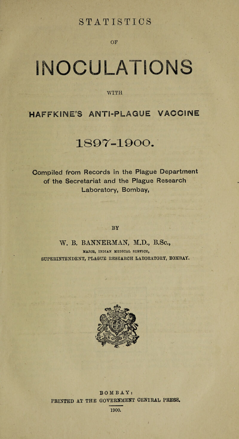 STATISTICS OF INOCULATIONS WITH HAFFKIME’S ANTI-PLAGUE VACCINE 189T-1900. Compiled from Records in the Plague Department of the Secretariat and the Plague Research Laboratory, Bombay, BY W. B. BANNERMAN, M.D., B.Sc., MAJOR, INDIAN MEDICAL SERVICE, SUPERINTENDENT, PLAQUE RESEARCH LABORATORY, BOMBAY. BOMBAY: PRINTED AT THE GOVERNMENT CENTRAL PRESS, 1900. »