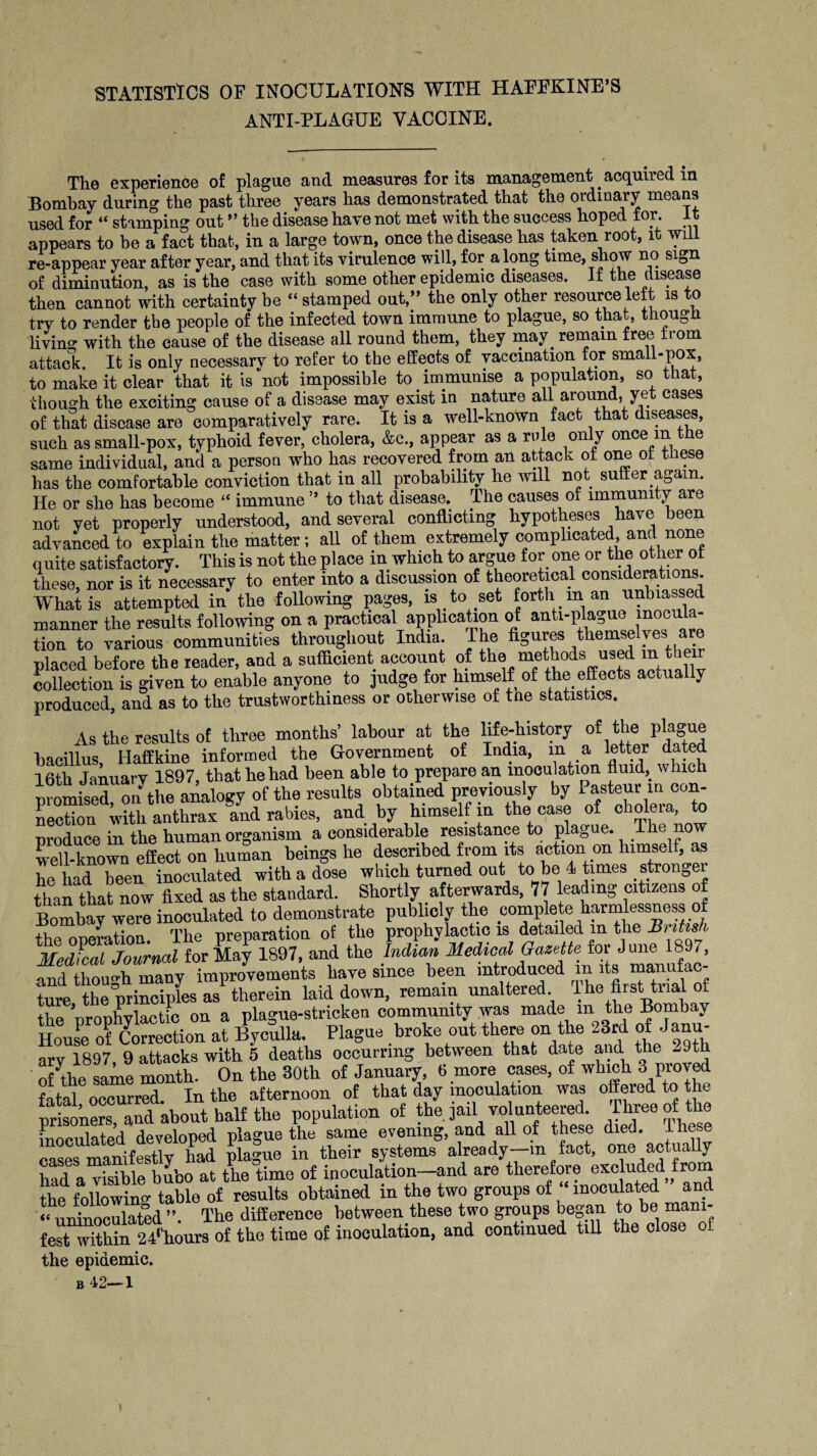 STATISTICS OF INOCULATIONS WITH HAEEKINE’S ANTI-PLAGUE VACCINE. The experience of plague and measures for its management acquired in Bombay during the past three years has demonstrated that the ordinary means used for “ stamping out ” the disease have not met with the success hoped for. It appears to be a fact that, in a large town, once the disease has taken root, it will re-appear year after year, and that its virulence will, for along time, snow no sign of diminution, as is the ease with some other epidemic diseases. If the disease then cannot with certainty be “ stamped out,” the only other resource left is to try to render the people of the infected town immune to plague, so that, though living with the cause of the disease all round them, they may. remain free from attack. It is only necessary to refer to the effects of vaccination for small-pox, to make it clear that it is not impossible to immunise a population, so that, ■though the exciting cause of a disease may exist in nature all around, yet cases of that disease are comparatively rare. It is a well-known fact that diseases, such as small-pox, typhoid fever, cholera, &c., appear as a rule only once m the same individual, and a person who has recovered from an attack of one ot these has the comfortable conviction that in all probability he will not suffer again. He or she has become “ immune ” to that disease. The causes of immunity are not vet properly understood, and several conflicting hypotheses have been advanced to explain the matter; all of them extremely complicated, and none q uite satisfactory. This is not the place in which to argue for one or the other ot these, nor is it necessary to enter into a discussion of theoretical considerations. What is attempted in the following pages, is to set forth m an unbiassed manner the results following on a practical application of anti-plague “op¬ tion to various communities throughout India. The figures themselves are placed before the reader, and a sufficient account of *^0 methods us^ in their collection is given to enable anyone to judge for himself of the effects actua ly produced, and as to the trustworthiness or otherwise of the statistics. As the results of three months’ labour at the life-history of the plague bacillus, Haffkine informed the Government of India, m a letter dated 16th January 1897, that he had been able to prepare an inoculation fluid,, which womised on the analogy of the results obtained previously by Pasteur in con¬ nection with anthrax and rabies, and by himself in the case of cholera, to produce in the human organism a considerable resistance to plague. The now well-known effect on human beings he described from its action on himself, as he had been inoculated with a dose which turned out to be 4 times stronger than that now fixed as the standard. Shortly afterwards, 77 leading citizens of Bombay were inoculated to demonstrate publicly the complete harmlessness of the operation. The preparation of the prophylactic is detailed m the British Medial Journal for May 1897, and the Indian Medical Gazette for J une^1897, and though many improvements have since been introduced m its manufac ture the principles as therein laid down, remain unaltered. Ihe first trial of the ’riroplivlactic on a plague-stricken community was made m the Bombay House of Correction at Byculla. Plague broke out there on the 23rd of - anu- ary 1897, 9 attacks with 5 deaths occurring between that date and offte same month. On the 30th of January, 6 more cases, of which 3 proved fatal occurred In the afternoon of that day inoculation was offered to the prisoners Uand about half the population of the jail volunteered. Three of the inoculated developed plague the same evening, and all of these died. These cases manifestly had plague in their systems already—in fact, one actually had a visible bubo at the time of inoculation—and are therefore excluded from the following table of results obtained in the two groups of ‘ inoculated and « unino°ulated ”. The difference between these two groups began to be mani¬ fest within 24l’hours of the time of inoculation, and continued till the close ot the epidemic.