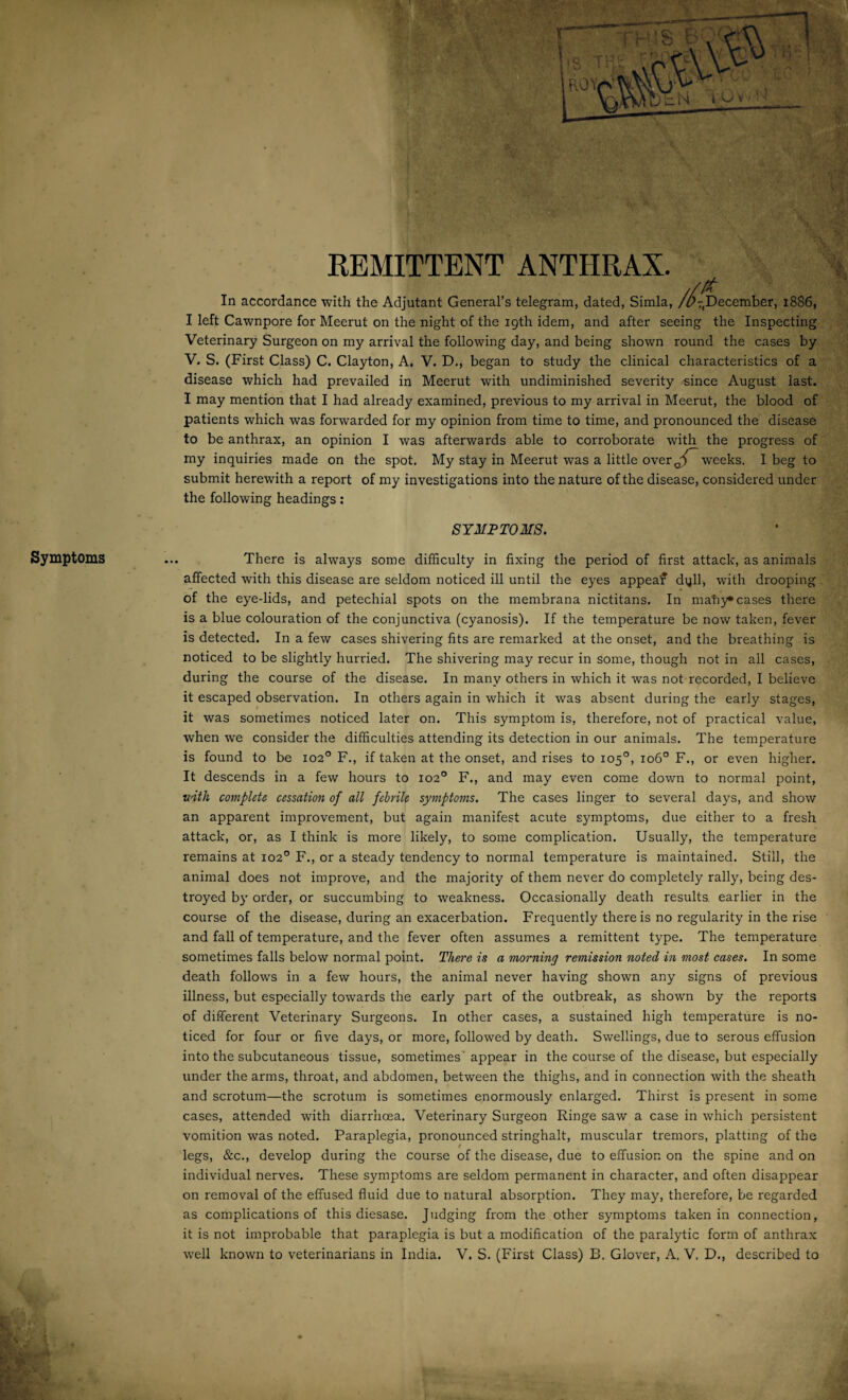 Symptoms REMITTENT ANTHRAX. In accordance with the Adjutant General’s telegram, dated, Simla, /^December, 18S6, I left Cawnpore for Meerut on the night of the 19th idem, and after seeing the Inspecting Veterinary Surgeon on my arrival the following day, and being shown round the cases by V. S. (First Class) C. Clayton, A. V. D., began to study the clinical characteristics of a disease which had prevailed in Meerut with undiminished severity since August last. I may mention that I had already examined, previous to my arrival in Meerut, the blood of patients which was forwarded for my opinion from time to time, and pronounced the disease to be anthrax, an opinion I was afterwards able to corroborate with the progress of my inquiries made on the spot. My stay in Meerut was a little over^ weeks. I beg to submit herewith a report of my investigations into the nature of the disease, considered under the following headings: SYMPTOMS. There is always some difficulty in fixing the period of first attack, as animals affected with this disease are seldom noticed ill until the eyes appeaf dqll, with drooping of the eye-lids, and petechial spots on the membrana nictitans. In matiy* cases there is a blue colouration of the conjunctiva (cyanosis). If the temperature be now taken, fever is detected. In a few cases shivering fits are remarked at the onset, and the breathing is noticed to be slightly hurried. The shivering may recur in some, though not in all cases, during the course of the disease. In many others in which it was not recorded, I believe it escaped observation. In others again in which it was absent during the early stages, it was sometimes noticed later on. This symptom is, therefore, not of practical value, when we consider the difficulties attending its detection in our animals. The temperature is found to be 102° F., if taken at the onset, and rises to 105°, 106° F., or even higher. It descends in a few hours to 102° F., and may even come down to normal point, with complete cessation of all febrile symptoms. The cases linger to several days, and show an apparent improvement, but again manifest acute symptoms, due either to a fresh attack, or, as I think is more likely, to some complication. Usually, the temperature remains at 102° F., or a steady tendency to normal temperature is maintained. Still, the animal does not improve, and the majority of them never do completely rally, being des¬ troyed by order, or succumbing to weakness. Occasionally death results earlier in the course of the disease, during an exacerbation. Frequently there is no regularity in the rise and fall of temperature, and the fever often assumes a remittent type. The temperature sometimes falls below normal point. There is a morning remission noted in most cases. In some death follows in a few hours, the animal never having shown any signs of previous illness, but especially towards the early part of the outbreak, as shown by the reports of different Veterinary Surgeons. In other cases, a sustained high temperature is no¬ ticed for four or five days, or more, followed by death. Swellings, due to serous effusion into the subcutaneous tissue, sometimes’ appear in the course of the disease, but especially under the arms, throat, and abdomen, between the thighs, and in connection with the sheath and scrotum—the scrotum is sometimes enormously enlarged. Thirst is present in some cases, attended with diarrhoea. Veterinary Surgeon Ringe saw a case in which persistent vomition was noted. Paraplegia, pronounced stringhalt, muscular tremors, platting of the / legs, &c., develop during the course of the disease, due to effusion on the spine and on individual nerves. These symptoms are seldom permanent in character, and often disappear on removal of the effused fluid due to natural absorption. They may, therefore, be regarded as complications of this diesase. Judging from the other symptoms taken in connection, it is not improbable that paraplegia is but a modification of the paralytic form of anthrax well known to veterinarians in India. V. S. (First Class) B. Glover, A, V. D., described to