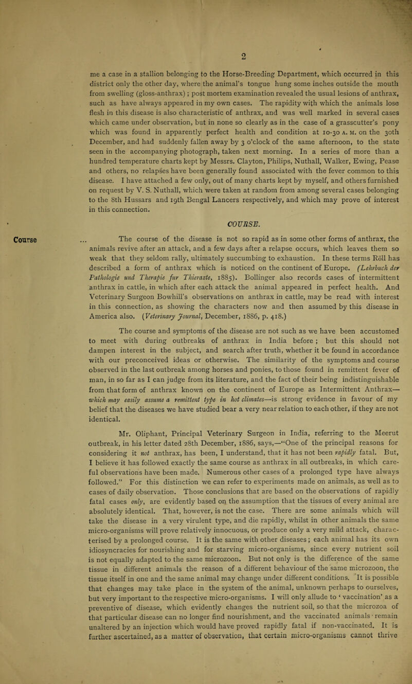 2 Course me a case in a stallion belonging to the Horse-Breeding Department, which occurred in this district only the other day, where the animal’s tongue hung some inches outside the mouth from swelling (gloss-anthrax) ; post mortem examination revealed the usual lesions of anthrax, such as have always appeared in my own cases. The rapidity with which the animals lose flesh in this disease is also characteristic of anthrax, and was well marked in several cases which came under observation, but in none so clearly as in the case of a grasscutter’s pony which was found in apparently perfect health and condition at 10-30 a. m. on the 30th December, and had suddenly fallen away by 3 o’clock of the same afternoon, to the state seen in the accompanying photograph, taken next morning. In a series of more than a hundred temperature charts kept by Messrs. Clayton, Philips, Nuthall, Walker, Ewing, Pease and others, no relapses have been generally found associated with the fever common to this disease. I have attached a few only, out of many charts kept by myself, and others furnished on request by V. S. Nuthall, which were taken at random from among several cases belonging to the 8th Hussars and 19th Bengal Lancers respectively, and which may prove of interest in this connection. COURSE. The course of the disease is not so rapid as in some other forms of anthrax, the animals revive after an attack, and a few days after a relapse occurs, which leaves them so weak that they seldom rally, ultimately succumbing to exhaustion. In these terms Roll has described a form of anthrax which is noticed on the continent of Europe. (Lehrbuch der Pathologie und Therapie fur Tliierazte, 1885). Bollinger also records cases of intermittent anthrax in cattle, in which after each attack the animal appeared in perfect health. And Veterinary Surgeon Bowhill’s observations on anthrax in cattle, may be read with interest in this connection, as showing the characters now and then assumed by this disease in America also. (Veterinary Journal, December, 1886, p. 418.) The course and symptoms of the disease are not such as we have been accustomed to meet with during outbreaks of anthrax in India before ; but this should not dampen interest in the subject, and search after truth, whether it be found in accordance with our preconceived ideas or otherwise. The similarity of the symptoms and course observed in the last outbreak among horses and ponies, to those found in remittent fever of man, in so far as I can judge from its literature, and the fact of their being indistinguishable from that form of anthrax known on the continent of Europe as Intermittent Anthrax— which may easily assume a remittent type in hot climates—Is strong evidence in favour of my belief that the diseases we have studied bear a very near relation to each other, if they are not identical. Mr. Oliphant, Principal Veterinary Surgeon in India, referring to the Meerut outbreak, in his letter dated 28th December, 1886, says,—“One of the principal reasons for considering it not anthrax, has been, I understand, that it has not been rapidly fatal. But, I believe it has followed exactly the same course as anthrax in all outbreaks, in which care¬ ful observations have been made. Numerous other cases of a prolonged type have always followed.” For this distinction we can refer to experiments made on animals, as well as to cases of daily observation. Those conclusions that are based on the observations of rapidly fatal cases only, are evidently based on the assumption that the tissues of every animal are absolutely identical. That, however, is not the case. There are some animals which will take the disease in a very virulent type, and die rapidly, whilst in other animals the same micro-organisms will prove relatively innocuous, or produce only a very mild attack, charac¬ terised by a prolonged course. It is the same with other diseases ; each animal has its own idiosyncracies for nourishing and for starving micro-organisms, since every nutrient soil is not equally adapted to the same microzoon. But not onty is the difference of the same tissue in different animals the reason of a different behaviour of the same microzoon, the tissue itself in one and the same animal may change under different conditions. It is possible that changes may take place in the system of the animal, unknown perhaps to ourselves, but very important to the respective micro-organisms. I will only allude to ‘ vaccination’ as a preventive of disease, which evidently changes the nutrient soil, so that the microzoa of that particular disease can no longer find nourishment, and the vaccinated animals ■ remain unaltered by an injection which would have proved rapidly fatal if non-vaccinated. It is further ascertained, as a matter of observation, that certain micro-organisms cannot thrive