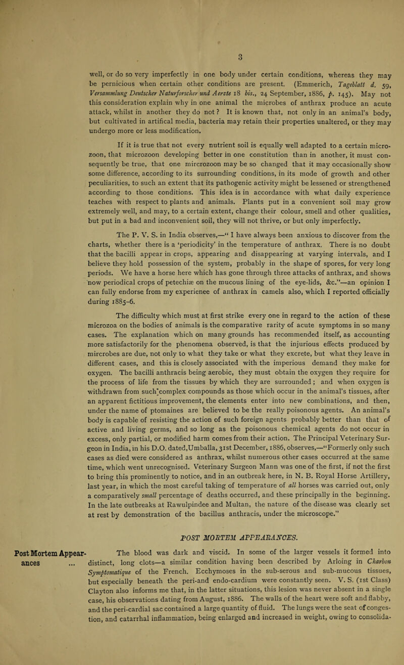 Post Mortem Appear¬ ances well, or do so very imperfectly in one body under certain conditions, whereas they may be pernicious when certain other conditions are present. (Emmerich, Tageblatt d. 59, Versammlung Deutsche? NatuvforscJm und Aerzte 18 bis., 24 September, 1886, p. 145). May not this consideration explain why in one animal the microbes of anthrax produce an acute attack, whilst in another they do not ? It is known that, not only in an animal’s body, but cultivated in artifical media, bacteria may retain their properties unaltered, or they may undergo more or less modification. If it is true that not every nutrient soil is equally well adapted to a certain micro- zoon, that microzoon developing better in one constitution than in another, it must con¬ sequently be true, that one mircrozoon may be so changed that it may occasionally show some difference, according to its surrounding conditions, in its mode of growth and other peculiarities, to such an extent that its pathogenic activity might be lessened or strengthened according to those conditions. This idea is in accordance with what daily experience teaches with respect to plants and animals. Plants put in a convenient soil may grow extremely well, and may, to a certain extent, change their colour, smell and other qualities, but put in a bad and inconvenient soil, they will not thrive, or but only imperfectly. The P. V. S. in India observes,—“ I have always been anxious to discover from the charts, whether there is a ‘peri°clicity’ jn the temperature of anthrax. There is no doubt that the bacilli appear in crops, appearing and disappearing at varying intervals, and I believe they hold possession of the system, probably in the shape of spores, for very long periods. We have a horse here which has gone through three attacks of anthrax, and shows now periodical crops of petechise on the mucous lining of the eye-lids, &c.”—an opinion I can fully endorse from my experience of anthrax in camels also, which I reported officially during 1885-6. The difficulty which must at first strike every one in regard to the action of these microzoa on the bodies of animals is the comparative rarity of acute symptoms in so many cases. The explanation which on many grounds has recommended itself, as accounting more satisfactorily for the phenomena observed, is that the injurious effects produced by mircrobes are due, not only to what they take or what they excrete, but what they leave in different cases, and this is closely associated with the imperious demand they make for oxygen. The bacilli anthracis being aerobic, they must obtain the oxygen they require for the process of life from the tissues by which they are surrounded ; and when oxygen is withdrawn from such'complex compounds as those which occur in the animal’s tissues, after an apparent fictitious improvement, the elements enter into new combinations, and then, under the name of ptomaines are believed to be the really poisonous agents. An animal’s body is capable of resisting the action of such foreign agents probably better than that of active and living germs, and so long as the poisonous chemical agents do not occur in excess, only partial, or modified harm comes from their action. The Principal Veterinary Sur¬ geon in India, in his D.O. dated,Umballa, 31st December, 1886, observes,—“Formerly only such cases as died were considered as anthrax, whilst numerous other cases occurred at the same time, which went unrecognised. Veterinary Surgeon Mann was one of the first, if not the first to bring this prominently to notice, and in an outbreak here, in N. B. Royal Horse Artillery, last year, in which the most careful taking of temperature of all horses was carried out, only a comparatively small percentage of deaths occurred, and these principally in the beginning. In the late outbreaks at Rawulpindee and Multan, the nature of the disease was clearly set at rest by demonstration of the bacillus anthracis, under the microscope.” POST MORTEM APPEARANCES. The blood was dark and viscid. In some of the larger vessels it formed into distinct, long clots—a similar condition having been described by Arloing in Cliavbon Symptomatique of the French. Ecchymoses in the sub-serous and sub-mucous tissues, but especially beneath the peri-and endo-cardium were constantly seen. V. S. (1st Class) Clayton also informs me that, in the latter situations, this lesion was never absent in a single case, his observations dating from August, 1886. The walls of the heart were soft and flabby, and the peri-cardial sac contained a large quantity of fluid. The lungs were the seat of conges¬ tion, and catarrhal inflammation, being enlarged and increased in weight, owing to consolida-