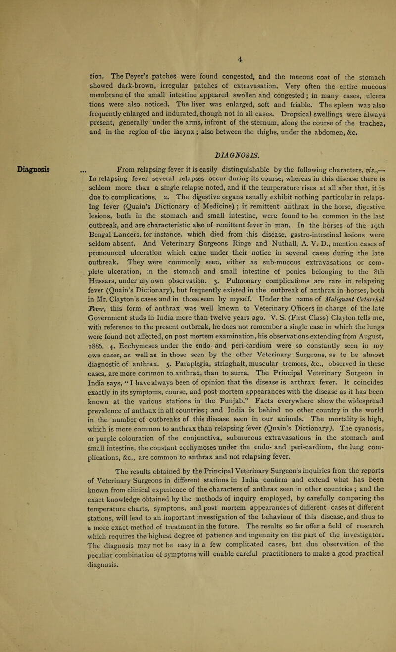 Diagnosis tion. ThePeyer’s patches were found congested, and the mucous coat of the stomach showed dark-brown, irregular patches of extravasation. Very often the entire mucous membrane of the small intestine appeared swollen and congested ; in many cases, ulcera tions were also noticed. The liver was enlarged, soft and friable. The spleen was also frequently enlarged and indurated, though not in all cases. Dropsical swellings were always present, generally under the arms, infront of the sternum, along the course of the trachea, and in the region of the larynx; also between the thighs, under the abdomen, &c. DIAGNOSIS. .. From relapsing fever it is easily distinguishable by the following characters, viz.,— In relapsing fever several relapses occur during its course, whereas in this disease there is seldom more than a single relapse noted, and if the temperature rises at all after that, it is due to complications. 2. The digestive organs usually exhibit nothing particular in relaps¬ ing fever (Quain’s Dictionary of Medicine) ; in remittent anthrax in the horse, digestive lesions, both in the stomach and small intestine, were found to be common in the last outbreak, and are characteristic also of remittent fever in man. In the horses of the 19th Bengal Lancers, for instance, which died from this disease, gastro-intestinal lesions were seldom absent. And Veterinary Surgeons Ringe and Nuthall, A. V. D., mention cases of pronounced ulceration which came under their notice in several cases during the late outbreak. They were commonly seen, either as sub-mucous extravasations or com¬ plete ulceration, in the stomach and small intestine of ponies belonging to the 8th Hussars, under my own observation. 3. Pulmonary complications are rare in relapsing fever (Quain’s Dictionary), but frequently existed in the outbreak of anthrax in horses, both in Mr. Clayton’s cases and in those seen by myself. Under the name of Malignant Catarrhal Fever, this form of anthrax was well known to Veterinary Officers in charge of the late Government studs in India more than twelve years ago. V. S. (First Class) Clayton tells me, with reference to the present outbreak, he does not remember a single case in which the lungs were found not affected, on post mortem examination, his observations extending from August, 1886. 4. Ecchymoses under the endo- and peri-cardium were so constantly seen in my own cases, as well as in those seen by the other Veterinary Surgeons, as to be almost diagnostic of anthrax. 5. Paraplegia, stringhalt, muscular tremors, &c., observed in these cases, are more common to anthrax, than to surra. The Principal Veterinary Surgeon in India says, “ I have always been of opinion that the disease is anthrax fever. It coincides exactly in its symptoms, course, and post mortem appearances with the disease as it has been known at the various stations in the Punjab.” Facts everywhere show the widespread prevalence of anthrax in all countries ; and India is behind no other country in the world in the number of outbreaks of this disease seen in our animals. The mortality is high, which is more common to anthrax than relapsing fever (Quain’s Dictionary,). The cyanosis, or purple colouration of the conjunctiva, submucous extravasations in the stomach and small intestine, the constant ecchymoses under the endo- and peri-cardium, the lung com¬ plications, &c., are common to anthrax and not relapsing fever. The results obtained by the Principal Veterinary Surgeon’s inquiries from the reports of Veterinary Surgeons in different stations in India confirm and extend what has been known from clinical experience of the characters of anthrax seen in other countries ; and the exact knowledge obtained by the methods of inquiry employed, by carefully comparing the temperature charts, symptons, and post mortem appearances of different cases at different stations, will lead to an important investigation of the behaviour of this disease, and thus to a more exact method of treatment in the future. The results so far offer a field of research which requires the highest degree of patience and ingenuity on the part of the investigator. The diagnosis may not be easy in a few complicated cases, but due observation of the peculiar combination of symptoms will enable careful practitioners to make a good practical diagnosis.