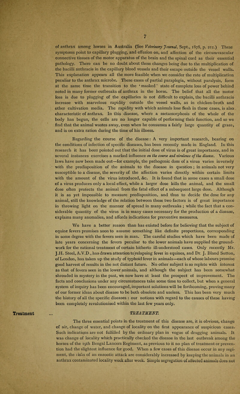 of anthrax among horses in Australia (See Veterinary Journal, Sept., 1878, p. 211.) These symptoms point to capillary plugging, and effusion on, and affection of the circumvascular connective tissues of the motor apparatus of the brain and the spinal cord as their essential pathology. There can be no doubt about these changes being due to the multiplication of the bacilli anthracis in the capillary blood vessels and their escape outside the vessel walls. This explanation appears all the more feasible when w*e consider the rate of multiplication peculiar to the anthrax microbe. These cases of partial paraplegia, without paralysis, form at the same time the transition to the ‘ masked ’ state of complete loss of power behind noted in many former outbreaks of anthrax in the horse. The belief that all the motor loss is due to plugging of the capillaries is not difficult to explain, the bacilli anthracis increase with marvelous rapidity outside the vessel walls, as in chicken-broth and other cultivation media. The rapidity with which animals lose flesh in these cases, is also characteristic of anthrax. In this disease, whefe a metamorphosis of the whole of the body has begun, the cells are no longer capable of performing their function, and so we find that the animal wastes away, even when he consumes a fairly large quantity of grass, and is on extra ration during the time of his illness. Regarding the course of the disease: A very important research, bearing on the conditions of infection of specific diseases, has been recently made in England. In this research it has been pointed out that the initial dose of virus is of great importance, and in several instances exercises a marked influence on the course and virulence of the disease. Various laws have now been made out—for example, the pathogenic dose of a virus varies inversely with the predisposition of the animals to the disease in question ; in animals not very susceptible to a disease, the severity of the affection varies directly within certain limits with the amount of the virus introduced, &c. It is found that in some cases a small dose of a virus produces only a local effect, while a larger dose kills the animal, and the small dose often protects the animal from the fatal effect of a subsequent large dose. Although it is as yet impossible to measure predisposition, and thus to decide the dose for any animal, still the knowledge of the relation between these two factors is of great importance in throwing light on the manner of spread in many outbreaks ; while the fact that a con¬ siderable quantity of the virus is in many cases necessary for the production of a disease, explains many anomalies, and affords indications for preventive measures. We have a better reason than has existed before for believing that the subject of equine fevers promises soon to assume something like definite proportions, corresponding in some degree with the fevers seen in man. The careful studies which have been made of late years concerning the fevers peculiar to the lower animals have supplied the ground¬ work for the rational treatment of certain hitherto ill-understood cases. Only recently Mr. J.H. Steel, A.V.D., has drawn attention tojrelapsing fever in equines, and Dr. J. Bland Sutton, of London, has taken up the study of typhoid fever in animals—each of whose labours promise good harvest of results in the not distant future. No other subject is so replete with interest as that of fevers seen in the lower animals, and although the subject has been somewhat shrouded in mystery in the past, we now have at least the prospect ot improvement. The facts and conclusions under any circumstances take some time to collect, but when a general system of inquiry has been encouraged, important solutions will be forthcoming, proving many of our former ideas about disease to be both obsolete and useless. This has been very much the history of all the specific diseases : our notions with regard to the causes of these having been completely revolutionised within the last few years only. TREATMENT. The three essential points in the treatment of this disease are, it is obvious, change of air, change of water, and change of locality on the first appearance of suspicious cases. Such indications are not fulfilled by the ordinary plan in vogue of drugging animals. It was change of locality which practically checked the disease in the last outbreak among the horses of the 19th Bengal Lancers Regiment, as previous to it no plan of treatment or preven¬ tion had the slightest influence for good. When a few cases of this disease occur in any regi¬ ment, the lisks of an enzootic attack are considerably increased by keeping the animals in an anthrax contaminated locality week after week. Simple segregation of affected animals does not