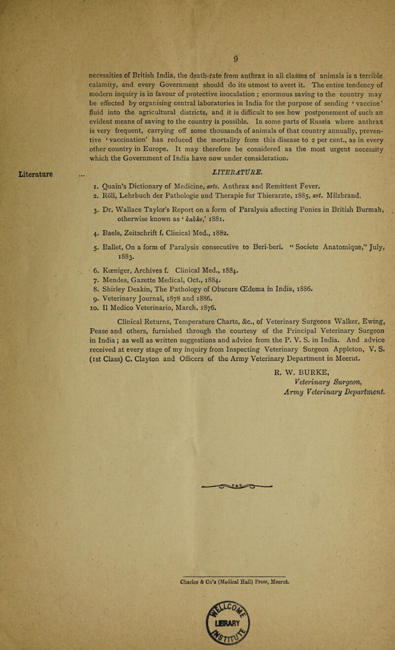 Literature necessities of British India, the death-rate from anthrax in all classes of animals is a terrible calamity, and every Government should do its utmost to avert it. The entire tendency of modern inquiry is in favour of protective inoculation ; enormous saving to the country may be effected by organising central laboratories in India for the purpose of sending * vaccine’ fluid into the agricultural districts, and it is difficult to see how postponement of such an evident means of saving to the country is possible. In some parts of Russia where anthrax is very frequent, carrying off some thousands of animals of that country annually, preven¬ tive * vaccination’ has reduced the mortality from this disease to 2 per cent., as in every other country in Europe. It may therefore be considered as the most urgent necessity which the Government of India have now under consideration. LITERATURE. 1. Quain’s Dictionary of Medicine, arts. Anthrax and Remittent Fever. 2. Roll, Lehrbuch der Pathologie und Therapie fur Thierarzte, 1885, art. Milzbrand. 3. Dr. Wallace Taylor’s Report on a form of Paralysis affecting Ponies in British Burmah, otherwise known as ‘ kakke,' 1881. 4. Baels, Zeitschrift f, Clinical Med., 1882. 5. Ballet, On a form of Paralysis consecutive to Beri-beri. “ Societe Anatomique,” July, 1883. 6. Kceniger, Archives f. Clinical Med., 1884. 7. Mendes, Gazette Medical, Oct,, 1884.' 8. Shirley Deakin, The Pathology of Obscure (Edema in India, 1886, 9. Veterinary Journal, 1878 and 1886. 10. II Medico Veterinario, March, 1876. Clinical Returns, Temperature Charts, &c., of Veterinary Surgeons Walker, Ewing, Pease and others, furnished through the courtesy of the Principal Veterinary Surgeon in India ; as well as written suggestions and advice from the P. V. S. in India. And advice received at every stage of my inquiry from Inspecting Veterinary Surgeon Appleton, V. S. (xst Class) C. Clayton and Officers of the Army Veterinary Department in Meerut, R. W. BURKE, Veterinary Surgeon. Army Veterinary Department. Charles & Co’s (Medical Hall) Press, Meernt.