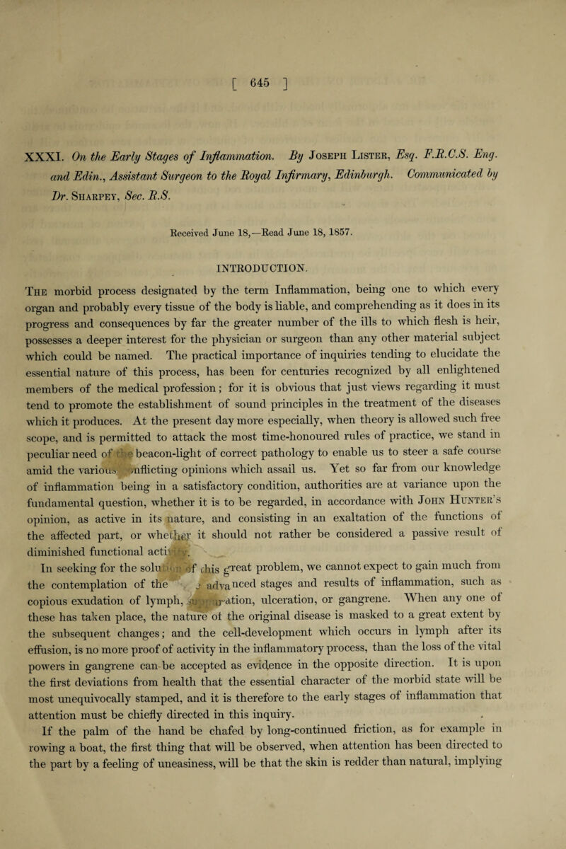 XXXI. On the Early Stages of Inflammation, By Joseph Lister, Esq. F.R.C.S. Eng. and Edin., Assistant Surgeon to the Boyal Infirmary, Edinburgh. Communicated by Dr. Sharpey, Sec. R.S. Received June 18,—Read June 18, 1857. INTRODUCTION. The morbid process designated by the term Inflammation, being one to which every organ and probably every tissue of the body is liable, and comprehending as it does in its progress and consequences by far the greater number of the ills to which flesh is heir, possesses a deeper interest for the physician or surgeon than any other material subject which could be named. The practical importance of inquiries tending to elucidate the essential nature of this process, has been for centuries recognized by all enlightened members of the medical profession; for it is obvious that just views regarding it must tend to promote the establishment of sound principles in the treatment of the diseases which it produces. At the present day more especially, when theory is allowed such free scope, and is permitted to attack the most time-honoured rules of practice, we stand in peculiar need of ti beacon-light of correct pathology to enable us to steer a safe course amid the various ’Onflicting opinions which assail us. Yet so far from our knowledge of inflammation being in a satisfactory condition, authorities are at variance upon the fundamental question, whether it is to be regarded, in accordance with John Hunter s opinion, as active in its nature, and consisting in an exaltation of the functions of the affected part, or whether it should not rather be considered a passive result ot diminished functional acti' r. In seeking for the solu of this great problem, we cannot expect to gain much from the contemplation of the y adva need stages and results of inflammation, such as copious exudation of lymph, sup; u-ation, ulceration, or gangrene. When any one ot these has taken place, the nature ot the original disease is masked to a great extent by the subsequent changes; and the cell-development which occurs in lymph after its eflusion, is no more proof of activity in the inflammatory process, than the loss ot the vital powers in gangrene can be accepted as evidence in the opposite direction. It is upon the first deviations from health that the essential character of the morbid state will be most unequivocally stamped, and it is therefore to the early stages of inflammation that attention must be chiefly directed in this inquiry. If the palm of the hand be chafed by long-continued friction, as for example in rowing a boat, the first thing that will be observed, when attention has been directed to the part by a feeling of uneasiness, will be that the skin is redder than natural, implying