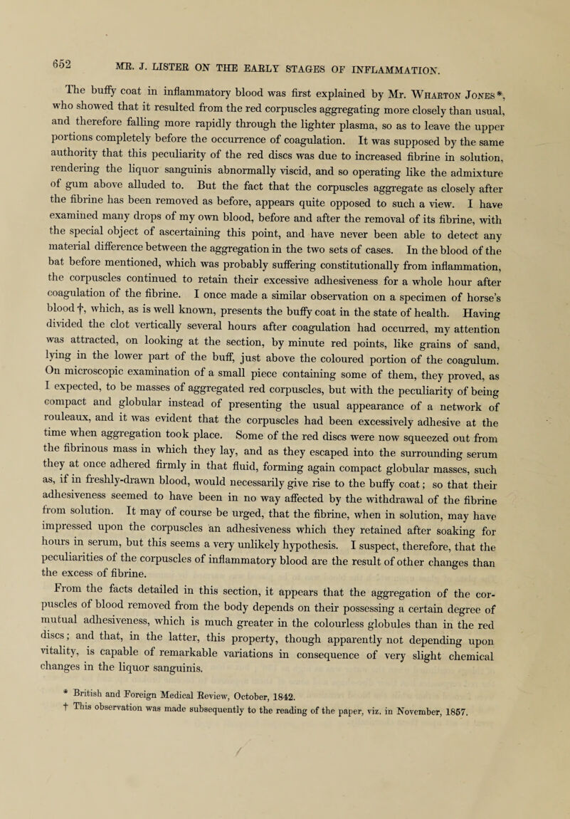 The huffy coat in inflammatory blood was first explained by Mr. Wharton Jones*, who showed that it resulted from the red corpuscles aggregating more closely than usual, and therefore falling more rapidly through the lighter plasma, so as to leave the upper portions completely before the occurrence of coagulation. It was supposed by the same authority that this peculiarity of the red discs was due to increased fibrine in solution, rendering the liquor sanguinis abnormally viscid, and so operating like the admixture of gum above alluded to. But the fact that the corpuscles aggregate as closely after the fibrine has been removed as before, appears quite opposed to such a view. I have examined many drops of my own blood, before and after the removal of its fibrine, with the special object of ascertaining this point, and have never been able to detect any material difference between the aggregation in the two sets of cases. In the blood of the bat before mentioned, which was probably suffering constitutionally from inflammation, the corpuscles continued to retain their excessive adhesiveness for a whole hour after coagulation of the fibrine. I once made a similar observation on a specimen of horse’s blood f, which, as is well known, presents the buffy coat in the state of health. Having divided the clot vertically several hours after coagulation had occurred, my attention was attracted, on looking at the section, by minute red points, like grains of sand, lying in the lower part of the buff, just above the coloured portion of the coagulum. On micioscopic examination of a small piece containing some of them, they proved, as I expected, to be masses of aggregated red corpuscles, but with the peculiarity of being compact and globular instead of presenting the usual appearance of a network of louleaux, and it was evident that the corpuscles had been excessively adhesive at the time when aggregation took place. Some of the red discs were now squeezed out from the fibrinous mass in which they lay, and as they escaped into the surrounding serum they at once adhered firmly m that fluid, forming again compact globular masses, such as, if in freshly-drawn blood, would necessarily give rise to the bufly coat; so that their adhesiveness seemed to have been in no way affected by the withdrawal of the fibrine trom solution. It may of course be urged, that the fibrine, when in solution, may have impressed upon the corpuscles an adhesiveness which they retained after soaking for hours in serum, but this seems a very unlikely hypothesis. I suspect, therefore, that the peculiarities of the corpuscles of inflammatory blood are the result of other changes than the excess of fibrine. From the facts detailed in this section, it appears that the aggregation of the cor¬ puscles of blood removed from the body depends on their possessing a certain degree of mutual adhesiveness, which is much greater in the colourless globules than in the red discs; and that, in the latter, this property, though apparently not depending upon vitality, is capable of remarkable variations in consequence of very slight chemical changes in the liquor sanguinis. * British and Foreign Medical Review, October, 1842. i This observation was made subsequently to the reading of the paper, viz. in November, 1857.