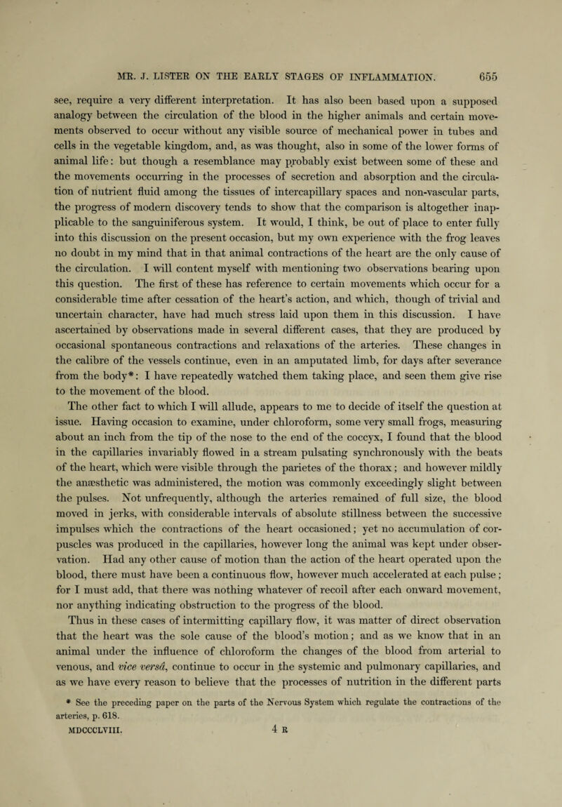 see, require a very different interpretation. It has also been based upon a supposed analogy between the circulation of the blood in the higher animals and certain move¬ ments observed to occur without any visible source of mechanical power in tubes and cells in the vegetable kingdom, and, as was thought, also in some of the lower forms of animal life: but though a resemblance may probably exist between some of these and the movements occurring in the processes of secretion and absorption and the circula¬ tion of nutrient fluid among the tissues of intercapillary spaces and non-vascular parts, the progress of modern discovery tends to show that the comparison is altogether inap¬ plicable to the sanguiniferous system. It would, I think, be out of place to enter fully into this discussion on the present occasion, but my own experience with the frog leaves no doubt in my mind that in that animal contractions of the heart are the only cause of the circulation. I will content myself with mentioning two observations bearing upon this question. The first of these has reference to certain movements which occur for a considerable time after cessation of the heart’s action, and which, though of trivial and uncertain character, have had much stress laid upon them in this discussion. I have ascertained by observations made in several different cases, that they are produced by occasional spontaneous contractions and relaxations of the arteries. These changes in the calibre of the vessels continue, even in an amputated limb, for days after severance from the body*: I have repeatedly watched them taking place, and seen them give rise to the movement of the blood. The other fact to tvhich I will allude, appears to me to decide of itself the question at issue. Having occasion to examine, under chloroform, some very small frogs, measuring about an inch from the tip of the nose to the end of the coccyx, I found that the blood in the capillaries invariably flowed in a stream pulsating synchronously with the beats of the heart, which were visible through the parietes of the thorax; and however mildly the anaesthetic was administered, the motion was commonly exceedingly slight between the pulses. Not unfrequently, although the arteries remained of full size, the blood moved in jerks, with considerable intervals of absolute stillness between the successive impulses which the contractions of the heart occasioned; yet no accumulation of cor¬ puscles was produced in the capillaries, however long the animal was kept under obser¬ vation. Had any other cause of motion than the action of the heart operated upon the blood, there must have been a continuous flow, however much accelerated at each pulse ; for I must add, that there was nothing whatever of recoil after each onward movement, nor anything indicating obstruction to the progress of the blood. Thus in these cases of intermitting capillary flow, it was matter of direct observation that the heart was the sole cause of the blood’s motion; and as we know that in an animal under the influence of chloroform the changes of the blood from arterial to venous, and vice versd, continue to occur in the systemic and pulmonary capillaries, and as we have every reason to believe that the processes of nutrition in the different parts * See the preceding paper on the parts of the Nervous System which regulate the contractions of the arteries, p. 618. MDCCCLVIII. 4 R