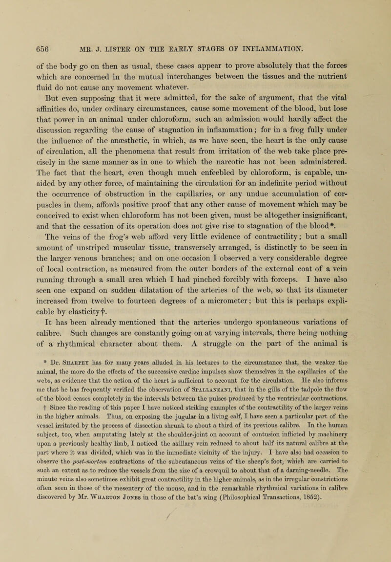 of the body go on then as usual, these cases appear to prove absolutely that the forces which are concerned in the mutual interchanges between the tissues and the nutrient fluid do not cause any movement whatever. But even supposing that it were admitted, for the sake of argument, that the vital affinities do, under ordinary circumstances, cause some movement of the blood, hut lose that power in an animal under chloroform, such an admission would hardly affect the discussion regarding the cause of stagnation in inflammation; for in a frog fully under the influence of the anaesthetic, in which, as we have seen, the heart is the only cause of circulation, all the phenomena that result from irritation of the web take place pre¬ cisely in the same manner as in one to which the narcotic has not been administered. The fact that the heart, even though much enfeebled by chloroform, is capable, un¬ aided by any other force, of maintaining the circulation for an indefinite period without the occurrence of obstruction in the capillaries, or any undue accumulation of cor¬ puscles in them, affords positive proof that any other cause of movement which may be conceived to exist when chloroform has not been given, must be altogether insignificant, and that the cessation of its operation does not give rise to stagnation of the blood*. The veins of the frog’s web afford very little evidence of contractility; but a small amount of unstriped muscular tissue, transversely arranged, is distinctly to be seen in the larger venous branches; and on one occasion I observed a very considerable degree of local contraction, as measured from the outer borders of the external coat of a vein running through a small area which I had pinched forcibly with forceps. I have also seen one expand on sudden dilatation of the arteries of the web, so that its diameter increased from twelve to fourteen degrees of a micrometer; but this is perhaps expli¬ cable by elasticity f. It has been already mentioned that the arteries undergo spontaneous variations of calibre. Such changes are constantly going on at varying intervals, there being nothing of a rhythmical character about them. A struggle on the part of the animal is * Dr. Sharpey has for many years alluded in his lectures to the circumstance that, the weaker the animal, the more do the effects of the successive cardiac impulses show themselves in the capillaries of the webs, as evidence that the action of the heart is sufficient to account for the circulation. He also informs me that he has frequently verified the observation of Spallanzani, that in the gills of the tadpole the flow of the blood ceases completely in the intervals between the pulses produced by the ventricular contractions. t Since the reading of this paper I have noticed striking examples of the contractility of the larger veins in the higher animals. Thus, on exposing the jugular in a living calf, I have seen a particular part of the vessel irritated by the process of dissection shrunk to about a third of its previous calibre. In the human subject, too, when amputating lately at the shoulder-joint on account of contusion inflicted by machinery upon a previously healthy limb, I noticed the axillary vein reduced to about half its natural calibre at the part where it was divided, which was in the immediate vicinity of the injury. I have also had occasion to observe the post-mortem contractions of the subcutaneous veins of the sheep’s foot, which are carried to such an extent as to reduce the vessels from the size of a crowquil to about that of a darning-needle. The minute veins also sometimes exhibit great contractility in the higher animals, as in the irregular constrictions often seen in those of the mesentery of the mouse, and in the remarkable rhythmical variations in calibre discovered by Mr. Wharton Jones in those of the bat’s wing (Philosophical Transactions, 1852).