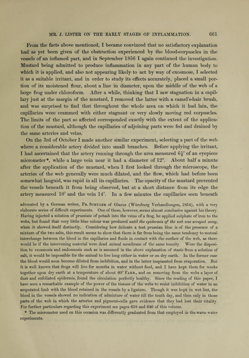 From the facts above mentioned, I became convinced that no satisfactory explanation had as yet been given of the obstruction experienced by the blood-corpuscles in the vessels of an inflamed part, and in September 1856 I again continued the investigation. Mustard being admitted to produce inflammation in any part of the human body to which it is applied, and also not appearing likely to act by way of exosmose, I selected it as a suitable irritant, and in order to study its effects accurately, placed a small por¬ tion of its moistened flour, about a line in diameter, upon the middle of the web of a large frog under chloroform. After a while, thinking that I saw stagnation in a capil¬ lary just at the margin of the mustard, I removed the latter with a camel’s-hair brush, and was surprised to find that throughout the whole area on which it had lain, the capillaries were crammed with either stagnant or very slowly moving red corpuscles. The limits of the part so affected corresponded exactly with the extent of the applica¬ tion of the mustard, although the capillaries of adjoining parts were fed and drained by the same arteries and veins. On the 3rd of October I made another similar experiment, selecting a part of the web where a considerable artery divided into small branches. Before applying the irritant, I had ascertained that the artery running through the area measured 6-|° of an eyepiece micrometer*, while a large vein near it had a diameter of 12°. About half a minute after the application of the mustard, when I first looked through the microscope, the arteries of the web generally were much dilated, and the flow, which had before been somewhat languid, was rapid in all its capillaries. The opacity of the mustard prevented the vessels beneath it from being observed, but at a short distance from its edge the artery measured 10° and the vein 14°. In a few minutes the capillaries seen beneath advocated by a German writer, Fb. Schuler of Glarus (Wurzburg Verbandlungen, 1854), with a very elaborate series of difficult experiments. One of these, however, seems almost conclusive against his theory. Having injected a solution of prussiate of potash into the veins of a frog, he applied sulphate of iron to the webs, but found that very little blue colour was produced until the epidermis of the web was scraped away, when it showed itself distinctly. Considering how delicate a test prussian blue is of the presence of a mixture of the two salts, this result seems to show that there is far from being the same tendency to mutual interchange between the blood in the capillaries and fluids in contact with the surface of the web, as there would be if the intervening material were dead animal membrane of the same tenuity. Were the disposi¬ tion to exosmosis and endosmosis such as is assumed in the above explanation of stasis from a solution of salt, it would be impossible for the animal to live long either in water or on dry earth. In the former case the blood would soon become diluted from imbibition, and in the latter inspissated from evaporation. But it is well known that frogs will live for months in water without food, and I have kept them for weeks together upon dry earth at a temperature of about 60° Fahr., and on removing from the webs a layer of dust and exfoliated epidermis, found the circulation perfectly healthy. Since the reading of this paper, I have seen a remarkable example of the power of the tissues of the webs to resist imbibition of water in an amputated limb with the blood retained in the vessels by a ligature. Though it was kept in wet lint, the blood in the vessels showed no indication of admixture of water till the tenth day, and then only in those parts of the web in which the arteries and pigment-cells gave evidence that they had lost their vitality. For further particulars regarding this experiment see pages 618 and 640 of this volume. * The micrometer used on this occasion was diflerently graduated from that employed in the warm water experiments.